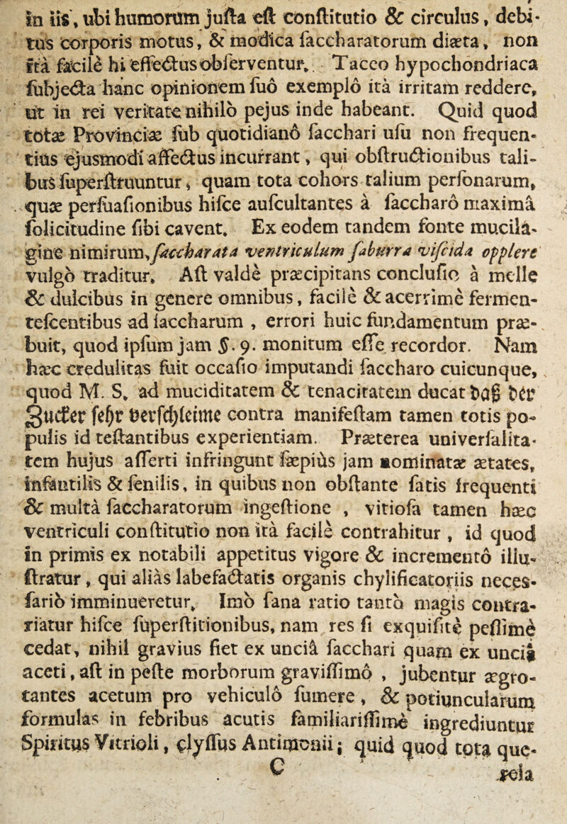 In iis, ubi humorum jufta eft conftitotio & circulus, debi • tus corporis motus, & modica iaccharatorum diseta, non fea facile hi Cffe<3:usobferventur. Taceo hypochondriaca fubjedta hanc opinionem fuo exemplo ita irritam reddere, iit in rei veritate nihilo pejus inde habeant. Quid quod totae Provinciae iub quotidiani lacchari uiii non frequen¬ tias ejusmodi affedtus incurrant, qui obftru&ionibus tali¬ bus fuperftmuntur, quam tota cohors talium perlbnarum, quae per&afionibus hilce aufcultantes a faccharo maxima folicitudine fibi cavent. Ex eodem tandem fonte mucila- gine n\V(\iTX\va,fiiccbdrAtA ventriculum faburra vifeida opplere vulgo traditur, Alt valde praecipitans conclufio a meile <& dulcibus in genere omnibus, facile & acerrime fermen- telcentibus ad laccharum , errori huic fundamentum prae¬ buit, quod iplum jam §. 9. monitum efte recordor. Nam hjec credulitas fuit occafio imputandi faccharo cuicunque, quod M. S, ad muciditatem & tenacitatem ducat fcag het’ 3«c£er fe^r berfd)(eime contra manifellam tamen totis po¬ pulis id teftantibus experientiam. Praeterea univerlalita* rem hujus aflerti infringunt fepiiis jam sominatx aetates, infantilis & fenilis, in quibus non obflante fatis frequenti Sc multa faccharatorum ingeftione , vitiofa tamen heee ventriculi conftitutio non ita facile contrahitur , id quod in primis ex notabili appetitus vigore & incremento illu- ftratur, qui alias labefa&atis organis chylificatoriis neces* farib imminueretur. Imo fana ratio tanto magis contra* rntur hifce fuperftitionibus, nam res fi exquifite pefiime cedat, nihil gravius fiet ex unci& facchari quam ex unciji aceti, aft in pelle morborum gravilfimo , jubentur aegro¬ tantes acetum pro vehiculo fumere , & potiuncularum formulas in febribus acutis familiariflime ingrediuntur Spiritus Vitrioli, dyflus Antimoaii; quid quod tota que- . , 'G ' ida