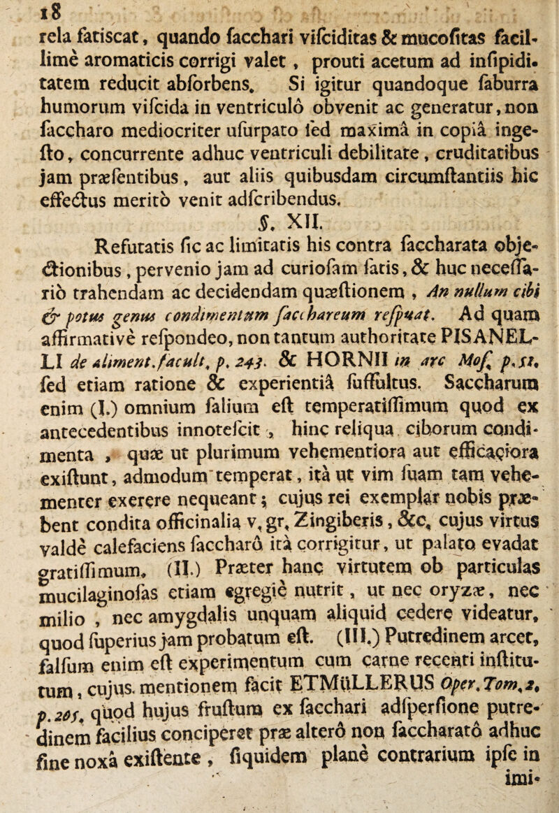 18 -'v ■ .-..f rela fatiscat, quando facchari viiciditas & mucofitas facil¬ lime aromaticis corrigi valet, prouti acetum ad infipidi. tatem reducit abforbens. Si igitur quandoque laburra humorum vifcida in ventriculo obvenit ac generatur, non faccharo mediocriter ufurpato fed maxima in copia inge- fto, concurrente adhuc ventriculi debilitate, cruditatibus jam prae lentibus, aut aliis quibusdam circumflandis hic efferus merito venit adfcribendus. : S. XII. Refutatis fic ac limitatis his contra faccharata obje* «ftionibus, pervenio jam ad curiofam fatis, & huc necefla- rio trahendam ac decidendam quaeftionem , An nullum cibi & potu* genu* condimentum facihareum refpuat. Ad quam affirmative relpondeo, non tantum authoritate P1SANEL- LI de ahment.facuit, p. 243- 8c HORNII in are Mof, p.st, fed etiam ratione & experienti! fuffultus. Saccharum enim (1.) omnium falimu eft temperatiffimum quod ex antecedentibus innotefeit , hinc reliqua ciborum condi* rnenta , quae ut plurimum vehemeodora aut efficaciora exiftunt, admodum'temperat, ita ut vim fuam tam vehe¬ menter exerere nequeant 5 cujus rei exemplar nobis prae¬ bent condita officinalia v, gr. Zingiberis, &c, cujus virtus valde calefaciens faccharo ita corrigitur , ut palato evadat oratiffimum. (II ) Praeter hanc virtutem ob particulas mucilaginofas etiam egregie nutrit, ut nec oryzae, nec milio , nec amygdalis unquam aliquid cedere videatur, quod fuperius jam probatum eft. (III.) Putredinem arcet, falfum enim eft experimentum cum carne recenti inftitu- tum, cujus, mentionem facit ETMttLLERUS Qper,Tom,it P 20u quod hujus fruftura ex facchari adfperfione putre* - dinem facilius conciperet prae alterd non faccharato adhuc fine noxa exiftente , fiquidem plane contrarium ipfein