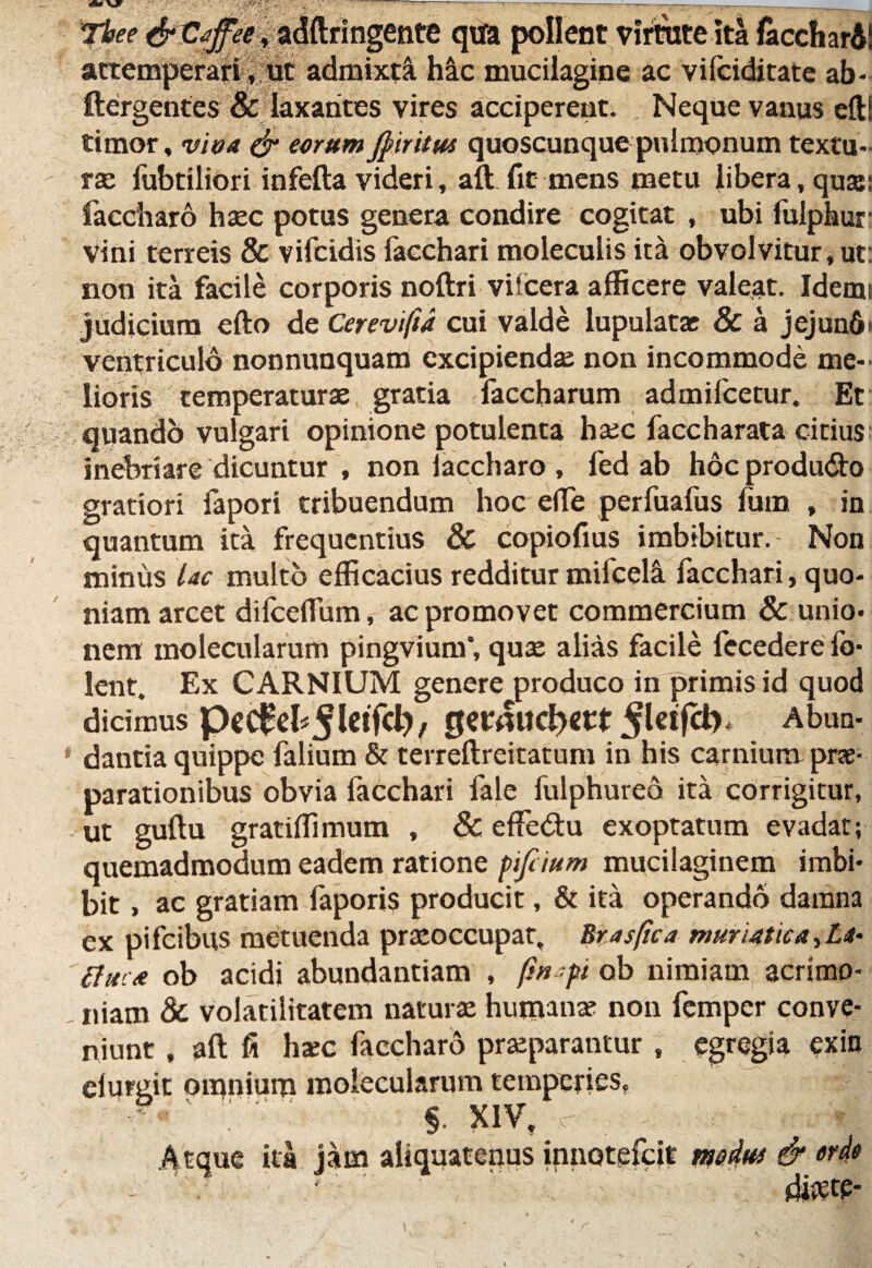 ■■ Tbee &C<tfee, adftringente qtfa pollent virtute ita faccharA! attemperari|p§ admixti hic mucilagine ac vifciditate ab- ftergentes & laxantes vires acciperent. Neque vanus efti timor, vioa & eorum jjnritw quoscunque pulmonum textu¬ ra: fubtiliori infefta videri, aft fit mens metu libera, qua:; faccharo haec potus genera condire cogitat , ubi fulphur Vini terreis & vifcidis faechari moleculis ita obvolvitur, ut: non ita facile corporis noftri vifcera afficere valeat. Idemi judicium efto de Cerevifa cui valde lupulatas 8c a jcjun6> ventriculo nonnunquam excipienda: non incommode me¬ lioris temperaturae gratia faccharum admifcetur. Et quando vulgari opinione potulenta ha:c faccharata citius inebriare dicuntur , non laccharo , fed ab hoc produ<5fr> gratiori fapori tribuendum hoc elTe perfuafus fum , in quantum ita frequentius & copiofius imbibitur. Non minus Uc multo efficacius redditur mifcel^ faechari, quo¬ niam arcet dilceflum, ac promovet commercium & unio¬ nem molecularem pingviunf, quae alias facile fecedere lb- lent. Ex CARNIUM genere produco in primis id quod dicimus pcC^cb^^f^/ getttUdjet* Abun- ‘ dantia quippe falium & terreftreitatum in his carnium prae¬ parationibus obvia faechari fale fulphureo ita corrigitur, ut guftu gratiffimum , & effedu exoptatum evadat; quemadmodum eadem ratione pifcium mucilaginem imbi¬ bit , ac gratiam faporis producit, & ita operando damna ex pifeibus metuenda praeoccupat, Mas fica muriatica, Li- tfuc* ob acidi abundantiam , fu-pi ob nimiam acrimo- , niam & volatilitatem natura: humante non femper conve¬ niunt , aft fi ha:c faccharo praeparantur t egregia exio elurgit omnium molecularem temperies, §. XIV, Atque ita iam aliquatenus innotefeit