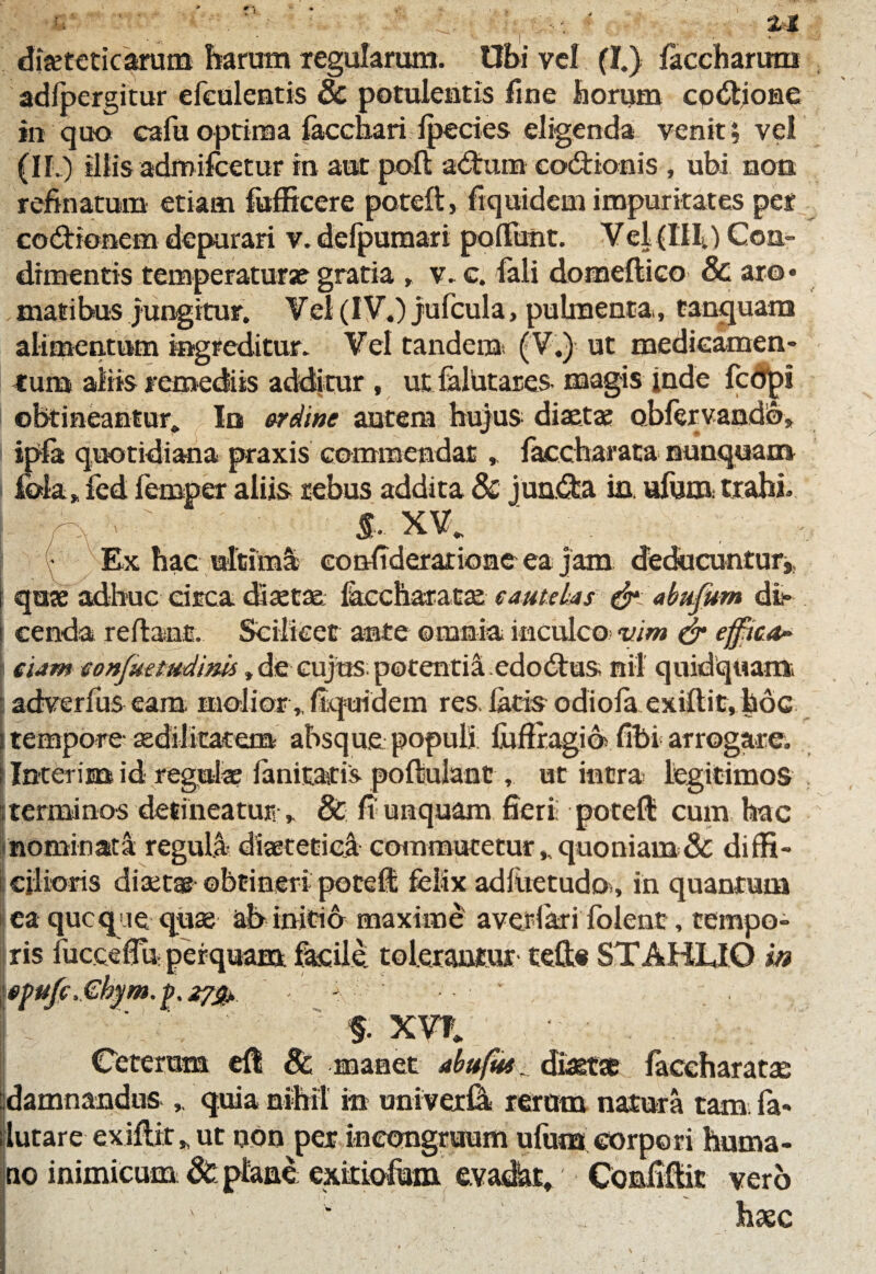 adfpergitur efculentis 8c potulentis fine horum cp&iome in quo cafuoptima facchari fpecies eligenda venit; vel (II.) illis adroifeetur in aut poli ad:um codlionis , ubi non. refinatum etiam fufficere poteft, fiquidem impuritates per codionem depurari v. defpumari pofiunt. Vel (111.) Con¬ dimentis temperaturae gratia , v. c. fali domeflico & aro* matibus jungitur. Vel (I V.) jufcula, pulmenta., tanquam alimentum ingreditur. Vel tandem (V.) ut medieamen- tum aliis remediis additur, ut falutares magis inde fcbpi obtineantur. Io ordine autem hujus diaetae obfervaado, I ipfa quotidiana praxis commendat , faccharata nunquam iola > fed femper aliis rebus addita & juncta in. ufum trahi» % % §■ XV. ' ( Ex hac ultimi confiderarione ea jam deducuntur* | quofadhuc circa disette fecchara ta? sameUs &:abufum db cenda reflant. Scilicet ante omnia inculco? vim & effrica- eUm eonfuetudinis, die cujus potentia edo&us nil quidquam adverfus eam molior,. fiquidem res. latis odiofa exiftit, hoc [tempore- aedilitatem absque populi iuflragib fibi arrogare. I Inter ima id regula? fanitatis poftulant, ut intra legitimos terminos desineatur •„ & fi unquam fieri pote® cum hac nominata reguli diaeteticl commutetur * quoniam & diffi- E cilioris disetae ©btineri potefi felix adfoetudo., in quantum ea quoque quae ab initio maxime averlari fblent, tempo¬ ris fucceflu- perquam facile, tolerantur teft« STAHLJO in Vff.Gkfrm.fr ■* -v * f.xvt. Ceterum efl 8c manet abufue. diaetae faceharatae damnandus ,. quia nihil in univerC! rerum natura tam fa- flutare-exiftit* ut non per ineongruum ufum corpori huma¬ no inimicum & plane exitiofiam evadat. ConfiUit vero ' ■ w haec