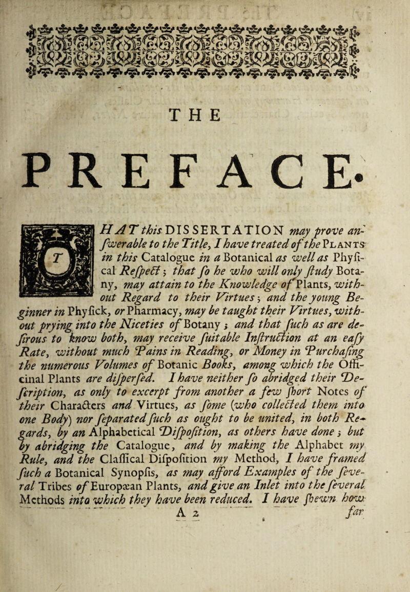 THE PREFACE- HAT ^DISSERTATION may prove an- fwerable to the Title, I have treated of the Plants in this Catalogue in a Botanical as well as Phyfi- cal Rejpeff -y that fo he who will only ft tidy Bota¬ ny, may attain to the Knowledge of Plants, with¬ out Regard to their Virtues; and the young Be¬ ginner in Phyfick, or Pharmacy, may be taught their Virtues, with¬ out prying into the Niceties of Botany s and that fuch as are de- Jirous to know bothy may receive fait able Inftr tiff ion at an eafy Ratey without much Bains in Readings or Money in Bur chafing the numerous Volumes of Botanic Books, among which the Offi¬ cinal Plants are difperfed. I have neither fo abridged their cDe- fcriptiony as only to excerpt from another a few fhort Notes of their Chara&ers and Virtues, as fome {who colleffed them into one Body) nor feparatedfuch as ought to be united, in both Re~ gards, by an Alphabetical cDifpofition, as others have done j but by abridging the Catalogue, and by making the Alphabet my Rule, and the Claffical Difpofition my Method, I have framed fuch a Botanical Synopfis, as may afford Examples of the feve- ral Tribes ^Europxan Plants, and give an Inlet into thefeveral Methods into which they have been reduced. I have fbewn how. t