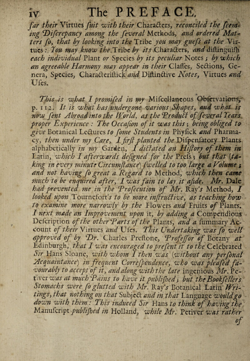 The PREFACE, far their Virtues fuit with their Charaders, reconciled the feem- ing Hifcrepancy among the feveral Methods, and ordered Mat- ters fo, that by looking into the Tribe you may guefs at the Vir¬ tues: Ton may know the.Tribe by its Charaders, and diftinguifli each individual Plant or Species by its peculiar Notes s by which an agreeable Harmony may appear in their Claffes, Sedions, Ge¬ nera, Species, Charaderiftick and Diitindive Notes, Virtues and Ufes. This is what I promifed in my Mifcellancous O bier vat ions, p. 112. It is what has undergone various Shapes, and what is now fent Abroad into the World, as the Trodutl of feveral Tears proper Experience : The Occafion of it was this $ being obliged to give Botanical Ledures to fome Students in Phyfick and Pharma¬ cy, then under my Carey 1 firfl planted the Difpenfatory Plants alphabetically in my Garden, I dictated an Hiftory of them in Latin, which I afterwards defigned for the Prefs 3 but that (ta¬ king in every minute Circumftance) fwelled to too large a Volume j and not having fogreat a Regard to Method, which then came much to be enquired after, I was fain to lay it afide. Mr. Dale had prevented me in the Trofecution of Mr. RayV Method, I looked upon TournefortV to be more inftru£livey as teaching how to examine more narrowly by the Flowers and Fruits of Plants. I next made an Improvement upon it, by adding a Compendious Defcription of the other Tarts of the Plants, and a fummary Ac¬ count of their Virtues and Ufes. This Undertaking was fo well approved of by Hr. Charles Prcftonc, TrofeJJor of Botany at Edinburgh, that I was encouraged toprefent it to the Celebrated Sir Flans Sloane, with whom I then was without any perfonal Acquaintance') in frequent Corrcfpcndencey who was pleafed fa¬ vourably to accept of it, and along with the late ingenious Mr. Pe- tlver was at much Tains to have it published', but theBookfellers Stomachs were fo glutted with Mr. Ray\r Botanical Latin Wri¬ tings , that nothing on that Subjed and in that Language would go down with them: This induced Sir Flans to think of having the Manufcript publifhed in Fiolland, while Mr. Petiver was rather