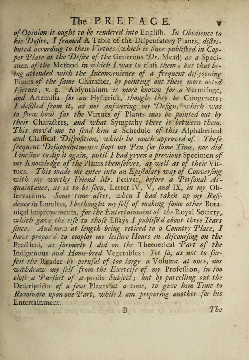 of Opinion it ought to be rendered into Englifh. In Obedience to his TIefire, I framed A Table of the Difpenfatory Plants, di(tri¬ bute d according to their Virtues (which is finee pub lifted in Cof¬ fer Id late at the (Defire of the Generous (Dr. Mead) as a Speci¬ men of the Method in which I was to clafs them ; but that be¬ ing attended with the Inconvenience of a frequent difjoyning Plants of the fame Chara&er, by pointing out their more noted Virtues, v. g. Abfynthium is more known for a Vermifuge, and Artemilia for an Hyfterick, though they be Congeners > I defifttd from it, as not anfwering my TOefign, which was to few how far the Virtues of Plants may be pointed out by their Characters, and what Sympathy there is between them. This movd me to fend him a Schedule of this Alphabetical and Claffical Difpofition, which he much approved of Thefe frequent (Difappointments ftopt my Ten for fome Time, nor did I incline to dip it again, until I had given a previous Specimen of my Knowledge of the Plants themfelves, as well as of their Vir-. tues. This made me enter into an Epiftolary way of Converfing with my worthy Friend Mr. Petiver, before a Terfonal Ac¬ quaintance, as is to be feen, Letter IV, V, and IX, in ?ny Ob- iervations. Some time after, when I had taken up my Refi- dence in London, 1 bethought my felf of making fome other Bota¬ nical Improvements, for the Entertainment of the Royal Society, which gave the rife to thofe Eli ays I publifil'd about three Tears fince. And now at length being retired to a Country Tlace, I have propos'd to employ my lei fire Hours in difeourfing on the Pra&ical, as formerly I did on the 1 heoretical Tart of the Indigenous and Home-bred Vegetables: Tet fo, as not to fur- feit the Reader by perufal of too large a Volume at once, nor withdraw my felf from the Exercife of my Profeflion, in too clofe a Tur fuit of a prolix Suhjeft; but by par celling out the Defeription of a few Plants at a time, to give him Time to Ruminate upon one Tart, while I am preparing another for his Entertainment. B The