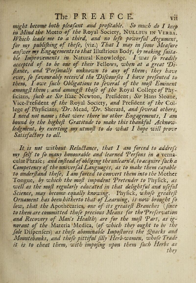 might become both p leaf ant and profitable. So much do I keep in Mind the Motto of the Royal Society, Nullius in Verba, Which leads me to a third, and no lefis powerful Argument, for my publishing of thefe, (viz.) That I may in fome Meafure anfwer my Engagements to that Illuftrious Body, by making fuita- ble Improvements in Natural Knowledge. I was fo readily accepted of to be one of their Fellows, when at a great Hi- fiance, and Ter finally unknown to any of them, they have every fo favourably receiv'd the Hifiourfes I have prefinted to theta, I owe fuch Obligations to feveral of the mofi Eminent amongftthem, and amongft thofi of the Royal College of?hy~ fieians, fuch as Sir Ifaac Newton, Prefidentj Sir Hans Sloanc, Vice-Prefidcnt of the Royal Society, and Prefdent of the Col¬ lege ^Phyficians, Hr, Mead, Hr, Sherard, and fever al others, I need not name; that were there no other Engagements, I am bound by the higheft Gratitude to make this thankful Acknow¬ ledgment y by exerting my utmofl to do what I hope will prove Satisfactory to all. It is not without Reluctance, that I am forced to addrefs my filf to fo many honourable and learned Terfons in a verna¬ cular Phrafe 5 and inftead of obliging the unlearn d, to acquire fuch a Competency of the univerfal Languages, as to make them capable to underftand thefe, I am forced to convert them into the Mother Tongue, by which the mofi impudent Tretender to Phyfick, as well as the mofi regularly educated in that delightful and ttfiful Science, may become equally knowing, Phyfick, whofi greateft Ornament has been hitherto that of Learning, is ?iow brought fo low, that the Apothecaries, one of its greateft Branches (fince to them are committed thofe precious Means for the Trefervation and Recovery of Mans Health) are for the mofi Tart, as ig¬ norant of the Materia Medica, [of which they ought to be the file Difpenfers) as thofi abominable Impoftures the Attacks and Mountebanks, and thofi pittiful filly Herb-women, whofi Trade it is to cheat them, with impofing tip on them fuch Herbs as