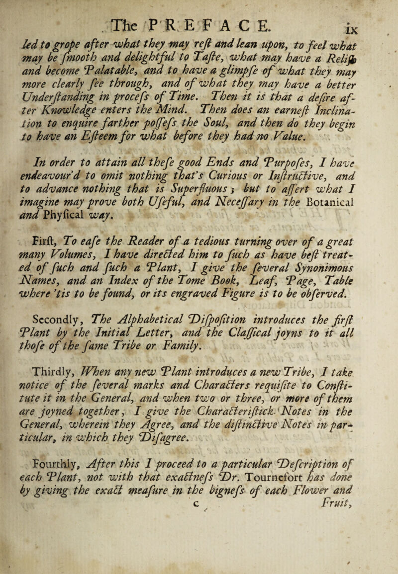 led to grope after what they may reft and lean upon, to feel what may be fmooth and delightful to Tafte, what may have a Relifb and become Palatable, and to have a glimpfe of what they may more clearly fee through, and of what they may have a better Underftanding in procefs of Time. Then it is that a defire af¬ ter Knowledge enters the Mind. Then does an earneft Incl'ma- tion to enquire farther pojfefs the Soul, and then do they begin to have an Efteem for what before they had no Value. In order to attain all thefe good Ends and Purpofes, I have endeavour d to omit nothing thafs Curious or Inftrultive, and to advance nothing that is Superfluous 3 but to affert what 1 imagine may prove both Ufeful, and Necejfary in the Botanical and Phyfical way. Firft, To eafe the Reader of a tedious turning over of a great many Volumes, I have directed him to fuch as have beft treat¬ ed of fuch and fuch a Plant, I give the feveral Synonimous Names, and an Index of the Tome Book, Leaf, Page, Table where ’tis to be found, or its engraved Figure is to be obferved. Secondly, The Alphabetical Difpofition introduces the fir[l Plant by the Initial Letter, and the Claffical joy ns to it all thofe of the fame Tribe or Family. Thirdly, JVhen any new Plant introduces a new Tribe, 1 take notice of the fever al marks and Characters requifite to Confti- tute it in the General, and when two or three, or more of them are joyned together, I give the Char alt eriftick-'Notes in the General, wherein they Agree, and the diftinCtive Notes in par* ticular, in which they D if agree. Fourthly, After this I proceed to a particular Defcription of each Plant, not with that ex alinefs Dr. Tourncfort has done by giving the exalt meafure in the bignefs of each Flower and c Fruit,