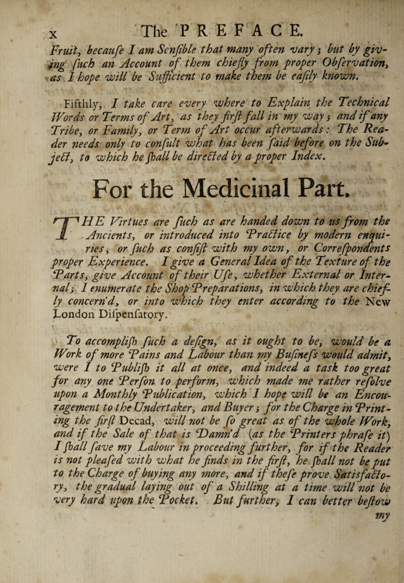 Fruit, becaufe I am Senfible that many often vary; but by giv¬ ing fuch an Account of them chiefly from proper Obfervation, as, I hope will be Sufficient to make them be eaflly known. a •- > A * , . ,k; * *? s ' * \ »* A i * i vTP Fifthly, I take care every where to Explain the Technical Words or Terms of Art, as they firft fall in my way; and if any Tribe, or Family, or Term of Art occur afterwards: The Rea¬ der needs only to confidt what has been faid before on the Sub¬ ject, to which he flail be directed by a proper Index. For the Medicinal Part. *• % • * Tr*; * t m \ _ >c. • • - * •! ’* *' 4 4 ’  V , lJ . rjW HE Virtues are fuch as are handed down to us from the JL Ancients, or introduced into TraCt ice by modern enqui¬ ries , or fuch as conjifl with my own, or Correfpondents proper Experience. I give a General Idea of the Texture of the Tarts, give Account of their Ufe, whether External or Inter¬ nal; 1 enumerate the Shop Treparations, in which they are chief ly concern'd, or into which they enter according to the New London Difpenfatoiy. i v , . t * f. ,•*» To accompli/); fuch a defign, as it ought to be, would be a Work of more Tains and Labour than my Buflnefs would admit, were I to Tublifl it all at once, and indeed a task too great for any one Terfon to perform, which made me rather refolve upon a Monthly Tublication, which I hope will be an Encou¬ ragement to the Undertaker, and Buyer; for the Charge in Trint- ing the fir(l Decad, will not be fo great as of the whole Work, and if the Sale of that is Hamrid (as the Trinters phrafe it) I flail fave my Labour in proceeding further, for if the Reader is not pleafed with what he finds in the firft, he flail not be put to the Charge of buying any more, and if thefe prove Satisfacto¬ ry, the gradual laying out of a Shilling at a time will not be very hard upon the Tocket. But further, I can better beftow my