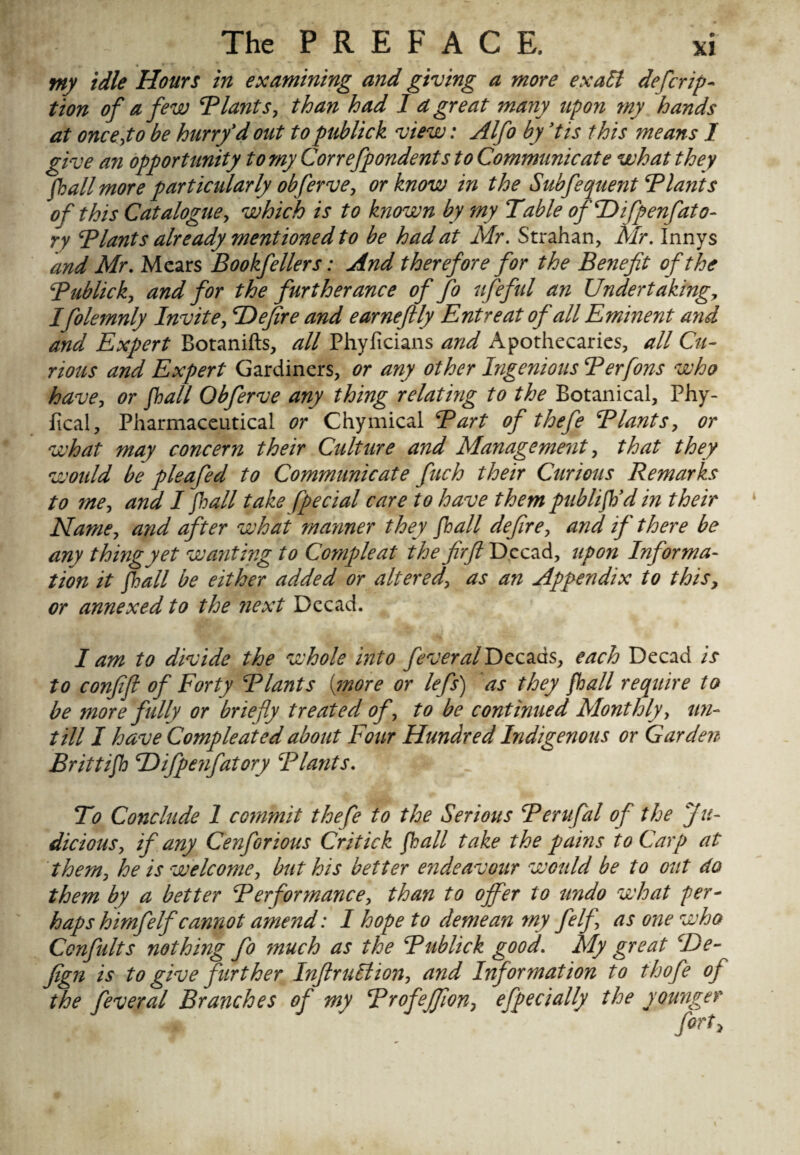 tny idle Hours in examining and giving a more exalt descrip¬ tion of a few ‘Plants, than had I d great many upon my hands at once,to be hurry'd out topublick view: Alfo by 'tis this means I give an opportunity to my Conefpondents to Communicate what they fall more particularly obferve, or know in the Subfequent Plants of this Catalogue, which is to known by my Table ofDifpenfato- ry Plants already mentioned to be had at Mr. Strahan, Mr. Innys and Mr. Mcars Bookfellers: And therefore for the Benefit of the Publick, and for the furtherance of fo ufeful an Undertaking, Ifolemnly Invite, ‘Defire and earneftly Entreat of all Eminent and and Expert Botanifts, all Phyficians and Apothecaries, all Cu¬ rious and Expert Gardiners, or any other Ingenious Perfons who have, or fall Obferve any thing relating to the Botanical, Phy- fical, Pharmaceutical or Chymical Part of thefe Plants, or what may concern their Culture and Management, that they woidd be pleafed to Communicate fuch their Curious Remarks to me, and I fall take [pedal care to have them publif'd in their Name, and after what manner they fall defire, and if there be any thing yet wanting to Compleat the firft Decad, upon Informa¬ tion it fall be either added or altered, as an Appendix to this, or annexed to the next Decad. I am to divide the whole into feveralDcczds, each Decad is to confifi of Forty Plants (more or lefs) as they fall require to be more fidly or briefly treated of, to be continued Monthly, un¬ till I have Compleated about Four Hundred Indigenous or Garden Brittif ‘Difpenfatory Plants. To Conclude 1 commit thefe to the Serious Perufal of the Ju¬ dicious, if any Cenforious Critick fall take the pains to Carp at them, he is welcome, but his better e?ideavour would be to out do them by a better Performance, than to offer to undo what per¬ haps himf elf cannot amend: I hope to demean my felfi as one who Confults nothing fo much as the Publick good. My great ‘De- fign is to give further Infraction, and Information to thofe of the Ceveral Branches of my Profeffion, efpecially the younger fort.