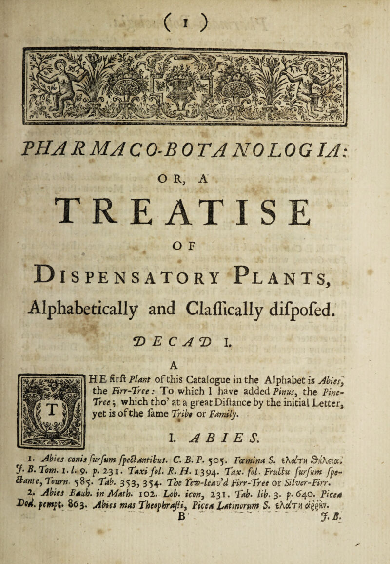 BHARMACO-BOTA NOLOGIA: ♦ OR, A' TREATISE O F Dispensatory Plants, Alphabetically and Claflically difpofed. <D E C A T> I. A HE firft Plant of this Catalogue in the Alphabet is Abies, the Firr-Tree: To which 1 have added Pirns, the Pine- Tree , which tho’ at a great Diftance by the initial Letter, yet is of the fame Tribe or Family. I. ABIES. i. Abies conis furfum fpeB antibus. CEP. 505. Famina S. iXcctu &H\acc, jf B. Tom. 1. /. 9. p. 231. Taxi fol. R. H. 1394. Tax. fol. FruBu furfum fpe- Plante,Tourn 585. Tab. 353? 354* The Tew-leav d Firr-Tree or Silver-Firr. 2* Abies Bauh. in Math. 102. Lob. icon, 231. Tab. lib. 3. p. 640. Pice a T)od. pempt* 863. Abies mas TheovhrajH, Pice a l^atinorum & eAot'TH (x^’kv. , ' • B r -  %s: w •—