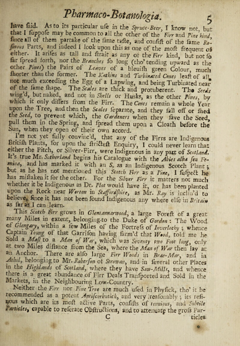 have laid. As to its paiticular life in the Spruce-Beer. I know not bu^ that I fuppofe may be common to all the other of the Birr and Vine kind lince all of them partake of the fame tafte, and confift of the fame Re- fmous Parts, and indeed I look upon this as one of the moft frequent oi either. It anfes as tall and ftrait as any of the Firr kind, but not fo far fpread forth, nor the Branches fo long (tho’ tending upward as the other Pines) the Pairs of Leaves of a bleuifh green Colour, much Sorter than the former. The Katins and Turbinated Cones leaf* of all not much exceeding the Egg of a Lapwing, and being Turbinated near of the fame fnape. The Scales are thick and protuberent. Th® Seeds wing d,. but naked, and not in Shells or Husks, as the other Vines, by which it only differs from the Firr. The Cones remain a whole Year upon the Tree, and then the Scales feparate, and they fall off or ihed the Seedy to. prevent which, the Gardeners when they iave the Seed pull them in the Spring, and ipread them upon a Cloath before the Sun, when they open of their own accord. vwl nCf ^et /u^ convined, that any of the Firrs are Indigenous Dntifh Plants, for upon the ftri&eft Enquiry, I could never learn that either the Pitch, or Silver-Firr, were Indigenous in any pant of Scotland, It s true Mr. Sutherland begins his Catalogue with the Abies alba feu Fe- ntinay and has marked it with an S, as an Indigenous Scotch Plant \ but as. he has not mentioned this Scotch Firr as a Tine, I Pulped he has miflaken it for the other. For the Silver Firr it matters not much whether it be Indigenous as Dr. Plot would have it, or has been planted upon the Rock near War ton in Staffordshire, as Mr. Ray is inclin’d to believe, lince it has not been found Indigenous any where elfe in Britain as far as I can learn. This Scotch Firr grows in Glentannarwood, a large Foref* of a great many Miles in extent, belonging-to the Duke of Gordon : The Wood of Glcngary, within a few Miles of the Foitrefs of hverlochy ; whence Captain Young of that Garrifon having farm’d that Woody told me he Sold a Mafi to a Man of War, which was Seventy two Foot long, only at two Miles diftance from the Sea, where the Man of War then lay at an Anchor. .Tnere are alfo large Firr Woods in Brae-Mar, and in Atijjly belonging to Mr. Roberfon of Strowany and in leveral other Places in the. Highlands of Scotland, where they have Saw-Mills, and whence there is a. great abundance of Firr Deals Tranfported and Sold in the Markets, in the Neighbouring Low-Country. Neither the Err nor Vine Tree are much ufed in Phyfick, tho’ it be recommended as a potent Antifcorbutkky and very freafonably *, its reii~ i^ous which aie its mof* active Parts, confifls of tenuious, and Subtile Particles^ capable to referate Qbftruftions, and to attenuate the grois Par- C tides