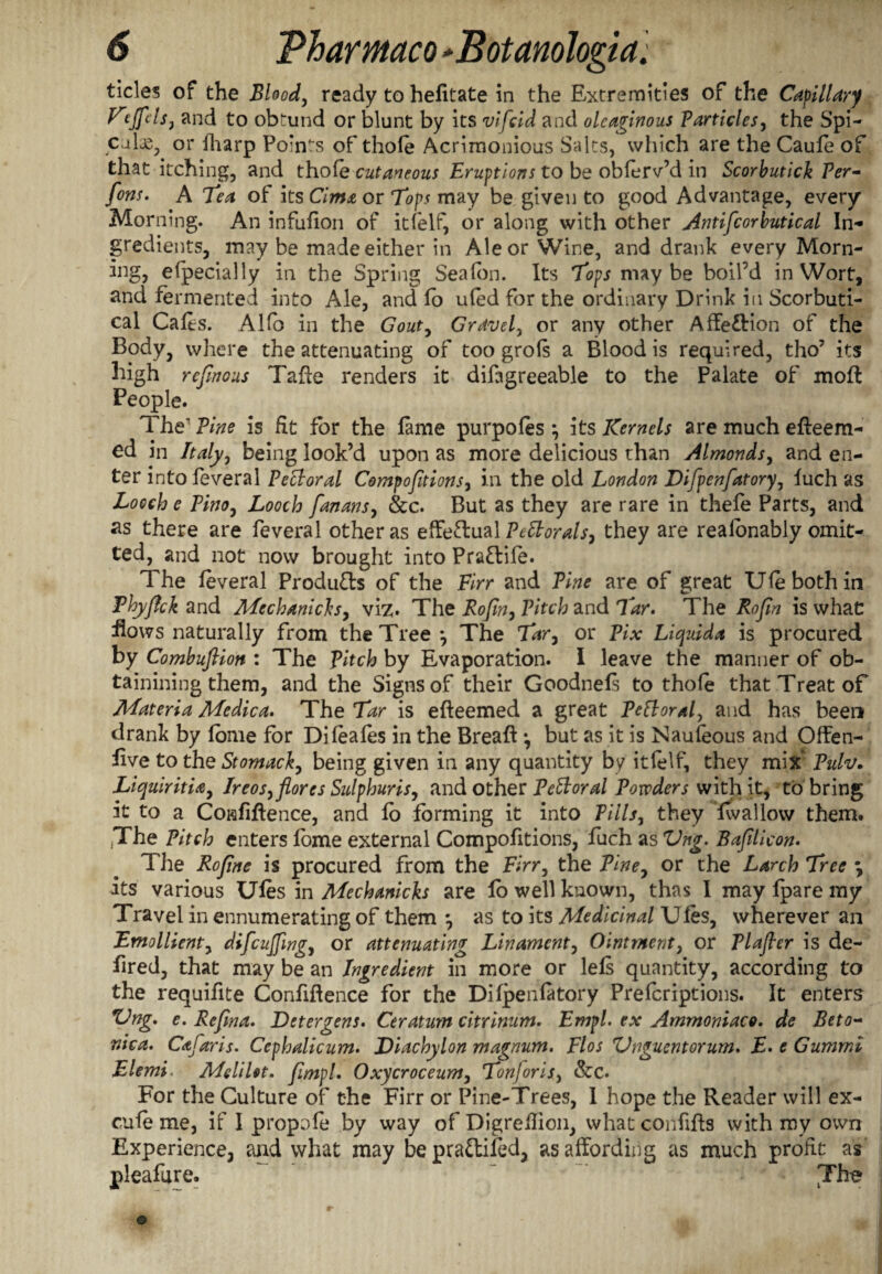 tides of the Blood, ready to helitate in the Extremities of the Capillary Vejfels, and to obtund or blunt by its vifcid and oleaginous Particles, the Spi- culas, or fharp Point's of thole Acrimonious Salts, which are the Caufe of that itching, and thofe cutaneous Eruptions to be oblerv’d in Scorbutick Per- font. A Tea of its Cima or Tops may be given to good Advantage, every Morning. An infufion of itfelf, or along with other Antifcorbutical In¬ gredients, may be made either in Ale or Wine, and drank every Morn- ing, efpecially in the Spring Sea (on. Its Tops maybe boil’d in Wort, and fermented into Ale, and fo ufed for the ordinary Drink in Scorbuti- cal Cafes. Alfb in the Gout, Gravel, or any other Affe&ion of the Body, where the attenuating of too grofs a Blood is required, tho’ its high rejinous Tade renders it difagreeable to the Palate of mod People. The Pine is fit for the fame purpofes *, its Kernels are much edeem- ed in Italy, being look’d upon as more delicious than Almonds, and en¬ ter into feveral Pectoral Compofitions, in the old London Difpenfatory, fuch as Locch e Pino, Looch fanans, See. But as they are rare in thefe Parts, and as there are feveral other as effectual Peltorals, they are realonably omit¬ ted, and not now brought into Pra&ife. The feveral Products of the Firr and Pine are of great Ufebothin Fhyjfck and Mcchanichs, viz. The Rofin, Pitch and Tar. The Rofln is what fiows naturally from the Tree •, The Tar, or Pix Liquida is procured by Combuftiott : The pitch by Evaporation. I leave the manner of ob- tainining them, and the Signs of their Goodnefs to thofe that Treat of Materia Me die a. 'The Tar is edeemed a great Pefloral, and has been drank by fbnie for Difeales in the Bread *, but as it is Naufeous and Offen- five to the Stomach, being given in any quantity by itfelf, they mix Pulv. Liquiritia, Ireos,flores Sulphuris, and other Pectoral Powders with it, to bring it to a Confidence, and fo forming it into Pills, they fwallovv them. ,The Pitch enters fome external Compofitions, fuch as Vng. Bafilicon. The Rofine is procured from the Firr, the Pine, or the Larch Tree \ its various Ufes in Mechanicks are fo well known, thas I may fpare my Travel in ennumerating of them *, as to its Medicinal Ufes, wherever an Emollient, difcujfmg, or attenuating Lin ament, Ointment, or Tlajter is de- fired, that may be an Ingredient in more or lefi quantity, according to the requifite Confidence for the Difpenfatory Prefcriptions. It enters %Ing. e. Refina. Detergent. Ceratum citrinum. EmpL ex Ammoniaco. de Beto~ nica. Cafaris. Cephalicum. Diachylon magnum. Flos Vnguentorum. E. e Gummi Elemi. MeliUt. fimpl. Oxycroceum, Ton]oris, &C. For the Culture of the Firr or Pine-Trees, I hope the Reader will ex- cufe me, if I propofe by way of Digredion, what confids with my own Experience, and what may bepra&ifed, as affording as much profit as pleafure. The