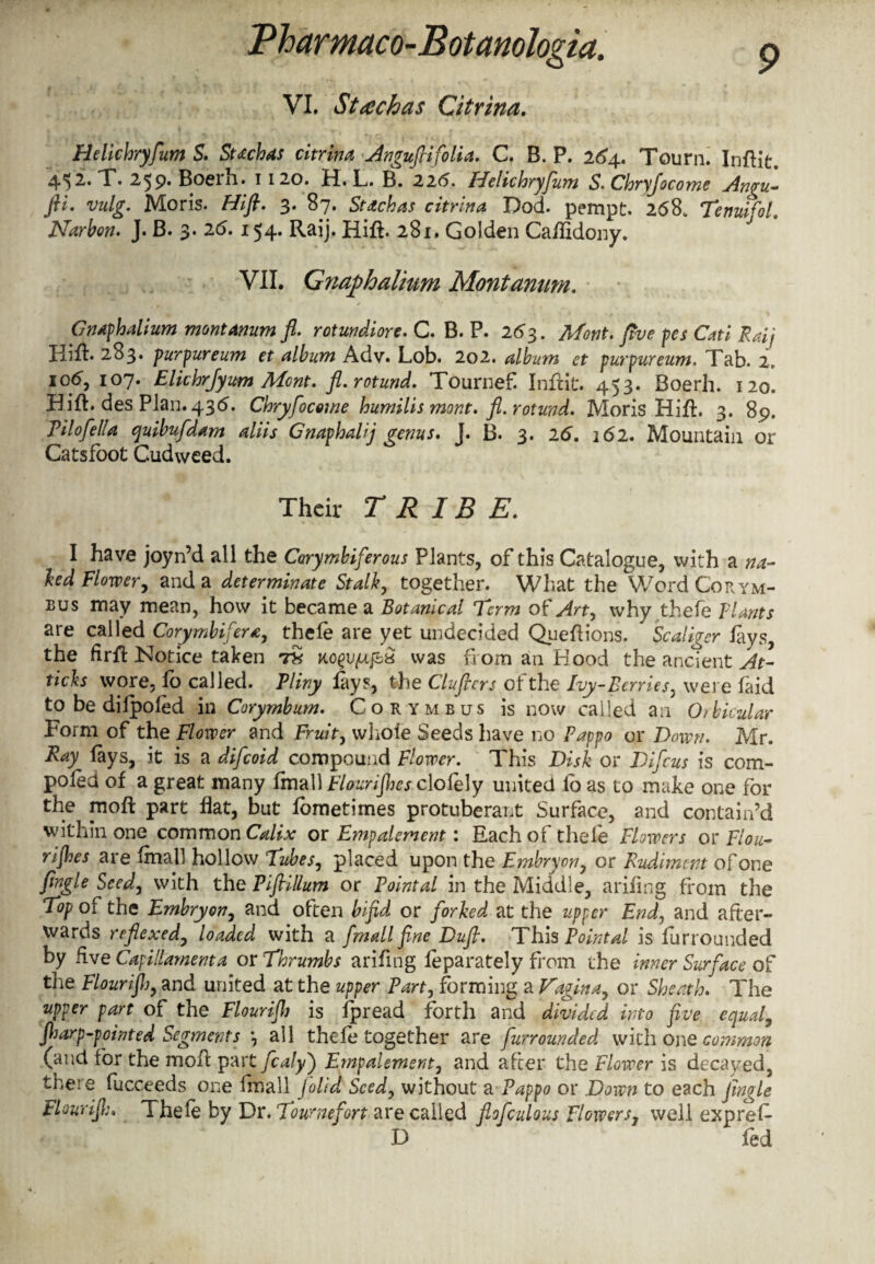 VI. Stack as Citrina. Heli'chryfum S. Sttchas citrina Angufiifolia. C. B. P. 264. Tourn. Inflit. 45^* V* 2^9. Boeih. 1120. H» L. B. 22(5. He He hryju m S. Chryfocome An^u- fti. vulg. Moris. Hifl. 3. 87. Stdehas citrina Dod. pempt. 268. Tenuifol. Narbon. J. B. 3. 26. 154. Raij. Hifl. 281. Golden Caflidony. VII. Gnaphalium Montanum. Gnaphalium montanum fl. rotundiore. C. B. P. 263. Mont, five pes Cati Raij Hifl. 283* purpureum et album Adv. Lob. 202. album et purpureum. Tab. 2, 106, 107. Elkhrjyum Mcnt. fl. rotund. Tournef Inflit. 453. Boerh. 120. Hifl. des Plan. 436. Chryfocome humilismont. fl. rotund. Moris Hifl. 3. 89. Pilofella quibufdam aliis Gnaphalij qenus. J. B. 3. 26. 162. Mountain or Catsfoot Cudweed. Their TRIBE. I have joyn’d all the Corymbiferous Plants, of this Catalogue, with a na¬ ked Flower, and a determinate Stalk, together. What the V/ord Corym- bus may mean, how it became a Botanical 'Term ot Art, why thefe plants are called Corymbifera, thefe are yet undecided Queflions. Scaligcr lays, the flrfl Notice taken 7$ KogiM&a was from an Hood the ancient At¬ tacks wore, fo called. Pliny lays, the Cluflcrs of the Ivy-Berries, were laid to be dilpofed in Corymbum. Corymbus is now called an Orbicular Form of the Flower and Fruit, whole Seeds have no Pappo or Down. Mr. Ray lays, it is a difeoid compound Flower. This Disk or Difcus is com- poled of a great many fmall Flourifhes clofely united lo as to make one for the moft part flat, but fbmetimes protuberant Surface, and contain’d within one common Calix or Empalement: Each of thele Flowers or Flou- rijhes are fmall hollow Tubes, placed upon the Embryon, or Rudiment of one fingle Seed, with the Piflillum or Pointal in the Middle, ariflng from the Top of the Embryon, and often bifid or forked at the upper End, and after¬ wards reflexedj loaded with a fmall fine Dufl. This Point al is lurrounded by five Capillamenta or Thrumbs ariflng feparately from the inner Surface of the Flour if) y and united at the upper Party forming a Vagina, or Sheath. The upper part of the Flourijh is fpread forth and divided into five equal, fiarp-pointed Segments \ all thefe together are furrounded with one common (and for the moA part fealyj Empalement, and after the Flower is decayed, there fucceeds one Imall Jo lid Seed, without a Pappo or Down to each jingle Flourijl;. Thefe by Dr. Toumefort are called flofculous Flowers3 well exprefl D fed