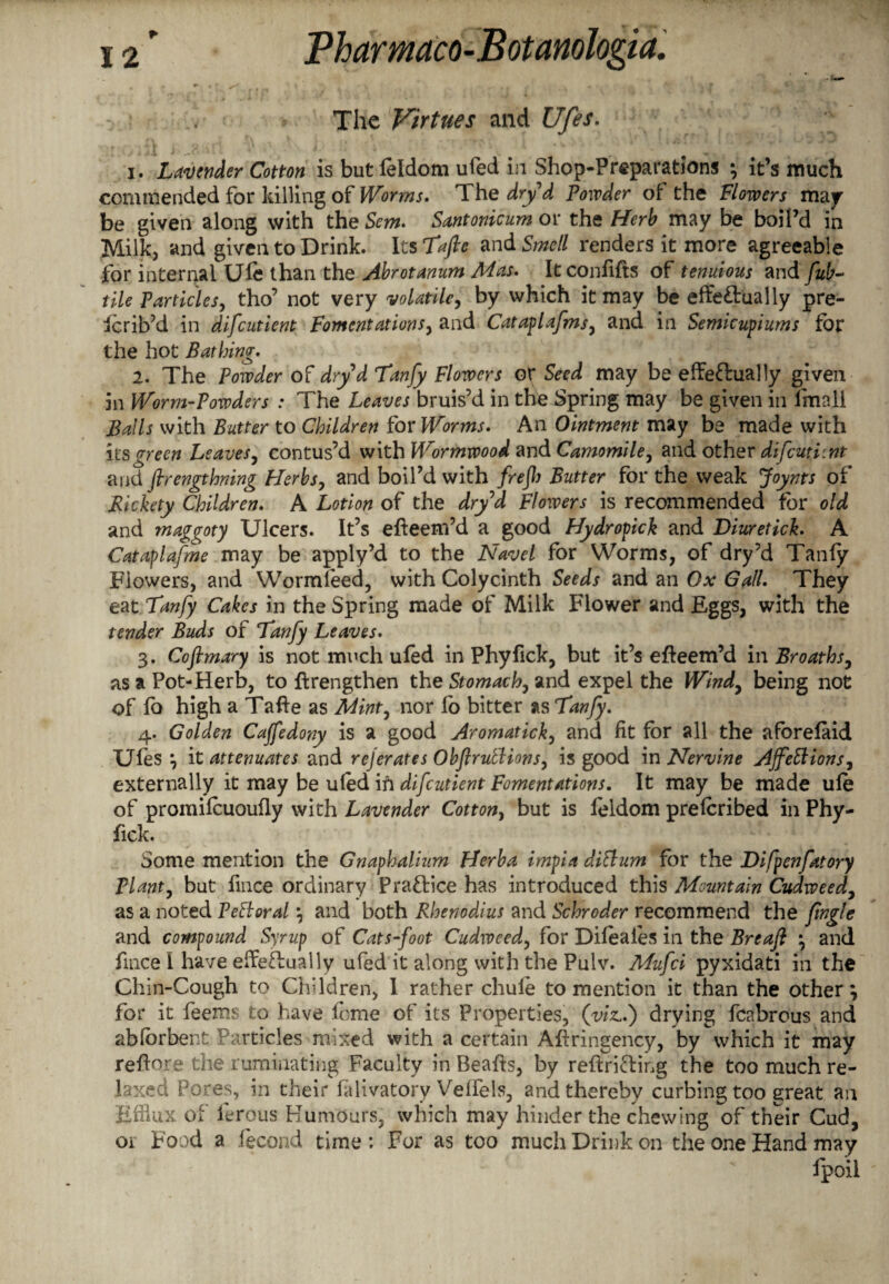 • v - m 4 U S' Sftn ' 1 . L . * > > • | . ^ * * < f 4 - The Virtues and Ufes. 1. Lavender Cotton is but feldom ufed in Shop-Preparations ; it’s much commended for killing of Worms, The dry d Powder of the Flowers may be given along with the Sent. Santonicum or the Herb may be boil’d in Milk, and given to Drink. Its Tafte and Smell renders it more agreeable for internal Ule than the Abrotanum Mas. It confifts of tenuious and fub- tile Particles, tho’ not very volatile, by which it may be effe&ually pre- icrib’d in difcutient Fomentations, and Cataplafmsy and in Semicupiums for the hot Bathing. 2. The Powder of dryd Tanfy Flowers or Seed may be effeftually given in Worm-Powders : The Leaves bruis’d in the Spring may be given in lmall Balls with Butter to Children for Worms. An Ointment may be made with its green Leaves, contus’d with Wormwood and Camomile, and other difcutient and ftrengthning Flerbs, and boil’d with frejh Butter for the weak Joynts of Rickety Children. A Lotion of the dry d Flowers is recommended for old and maggoty Ulcers. It’s efieem’d a good Hydropick and Diuretick. A Cataplafme may be apply’d to the Navel for Worms, of dry’d Tanfy Flowers, and Wormfeed, with Colycinth Seeds and an Ox Gall. They eat Tanfy Cakes in the Spring made of Milk Flower and Eggs, with the tender Buds of Tanfy Leaves. 3. Coftmary is not much ufed in Phyfick, but it’s efteem’d in Broaths, as a Pot-Herb, to jftrengthen the Stomachy and expel the Windy being not of fo high a Tafte as Minty nor fo bitter as Tanfy. 4. Golden Cajfedony is a good Aromaticky and fit for all the afbrefaid Ufes ; it attenuates and rejerates Obftrutlionsy is good in Nervine AJfeStionSy externally it may be ufed ifi difcutient Fomentations. It may be made ule of promifcuoufly with Lavender Cottony but is feldom preferibed in Phy¬ fick. Some mention the Gnaphalium Herba irnpia dittum for the Difpenfatory Tlanty but fince ordinary Practice has introduced this Mountain Cudweedy as a noted PeSloral ; and both Rhenodius and Schroder recommend the fngle and compound Syrup of Cats-foot Cudweedy for Difeaies in the Breafl ; and fince I have effeTually ufed it along with the Pulv. Afufci pyxidati in the Chin-Cough to Children, I rather chufe to mention it than the other; for it feems to have feme of its Properties, (viz.) drying fcabrous and abforbent Particles mixed with a certain Aftringency, by which it may reftore the ruminating Faculty in Beafts, by reftri&ing the too much re¬ laxed Pores, in their falivatory Veflels, and thereby curbing too great an Efflux of lerous Humours, which may hinder the chewing of their Cud, oi Food a fecond time : For as too much Drink on the one Hand may fpoil