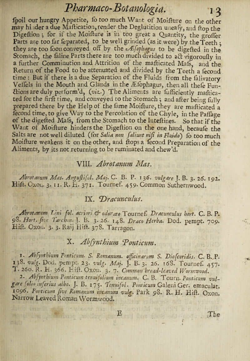 fpoil our hungry Appetite, fo too much Want of Moiflure on the other may hi ider a due Maflication, render the Deglutition uneafy, and flop the Digeflion *, for if the Moiflure is in too great a Quantity, the groffer Parts are too Dr feparated, to be well grinded (as it were) by the Teeth \ they are too foon conveyed off by the <Afophagus to be digefled in the Stomach, the laline Parts there are too much divided to aft vigoroufly in a further Comminution and Attrition of the mafticated Mafi, and the Return of the Food to be attenuated and divided by the Teeth a fecond time : But if there is a due Separation of the Fluids from the falivatory Veffels in the Mouth and Glands in the Tdbphagu?, then all thefe Fun¬ ctions are duly perform’d, (viz..) The Aliments are fufhciently maflica- ted for the firft time, and conveyed to the Stomach } and after being fully prepared there by the Help of the fame Moiflure, they are mafticated a fecond time, to give Way to the Percolation of the Chyle, in the Paffage of the digefled Mafs, from the Stomach to the Inteflines. So that if the Want of Moiflure hinders the Digeftion on the one hand, becaufe the Salts are not well diluted (for Salla non faliunt nifi in Fluido) fo too much Moiflure weakens it on the other, and flops a fecond Preparation of the Aliments, by its not returning to be ruminated and chew’d. VIII. Abrotanum Mas. Abrotanum Mas. Anguflifol. Maj. C. B. P. i 35. vulgare J. B. 3. 26. 192. Hift. Oxon. 3. 11. R. R. 371. Tournef. 459. Common Suthernwood. IX. cDracunculus. Abrotanum Uni fol. acriori & odorato Tournef Dracunculus hort. C. B. P. pB. Hort. five larch]. B. 3.26, 148. Draco Herba. Dod. pempt. 709. Hifl. Oxon. 3. 3. Raij Hifl. 378. Tarragon. X. Abfynihiitm T?onticum. t. Abfynthium Pcnticum. S. Romanum. officinarum S. Diofcoridis. C. B. P, 138. vulg. Dod. pempt. 23. wig. May J. B. 3. 26. 168. Tournef. 457. T. 260. R. R. 366. Hifl. Oxon. 3. 7. Common'broad-leaded Wormwood, 2. Abfiynthium Vonticum temtifolium incanum. C. B. Tourn. Pcnticum vul¬ gar e folio inferius albo, J. B. 175* 7cnuijol. PonticumGaleni Ger. emaculat, 1096. Ponticurn five Romanum incanum vulg. Park 98. R. H. Hifl. Oxon. Narrow Leaved Roman Wormwood. E (The t