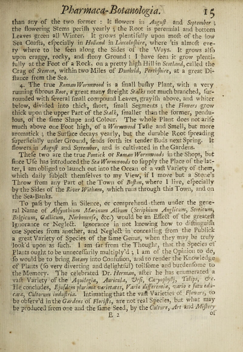than any of the two former : It flowers in Augufl and September ; the flowering Stems perifh yearly • the Root is perennial and bottom Leaves green all Winter. It grows plentifully upon moft of the low Sea CoaAs, efpecially in Holland in Lincolnjhire, where ’tis almofl: eve¬ ry where to be feen along the Sides of the Ways. It grows alio upon craggy, rocky, and flony Ground : I have feen it grow plenti¬ fully at the Foot of a Rock, on a pretty high Hill in Scotland, called the Crag of Stent on, within two Miles of Dunkeld, Perthshire, at a great Di- fiance from the Sea. 4. The true Roman Wormwood is a Imall bufliy Plant, with a very running fibrous Root, a great many {freight Stalks not much branched, fur- rounded with feveral Imall compound Leaves, grayifh above, and whiter below, divided into thick, fliort, lrnall Segments \ the Flowers grow thick upon the upper Part of the Stalk, fmaller than the former, pendu¬ lous, of the fame Shape and Colour. The whole Plant does not arife much above one Foot high, of a Wormwood Tafle and Smell, but more aromatick •, the Surface decays yearly, but the durable Root Ipreading fuperflcially under Ground, fends forth its tender Buds next Spring. It flowers in Augufl and September, ar.d is cultivated in the Gardens. Thele two are the true Pontick ox Roman Wormwoods in the Shops, but flnee Ufe has introduced the Sea Wormwoods to fupply the Place of the lat¬ ter, I am obliged to launch out into the Ocean of a vaA Variety of them, which daily fubjeff themfelves to my View, if I move but a Stone’s Throw from any Part of the Town of Boflon, where I live, efpecially by the Sides of the River Wit ham, which runs through this Town, and on the Sea-Banks. To pafs by them in Silence, or comprehend them under the gene¬ ral Name of Abfynthium Marinum Album (Seriphium Anglicum, Sccticum, Belgicum, Gallicum, Norbonenfe, &c.) would be an Effect of the greateR Ignorance or Negleff. Ignorance in not knowing how to diAingujfh one Species from another, and Negleft in concealing from the Publick a great Variety of Species of the fame Genus, when they may be truly look'd upon as fuch. I am far from the Thought, that the Species of Plants ought to be unneceflarily multiply’d *, I am of the Opinion to do, fo would be to bring Botany into Confuflon, and to render the Knowledge of Plants (fo very diverting and delightful) toilfome and burdenfbrae to the Memory. The celebrated Dr. Herman, after he has enumerated a vafl: Variety of the Aquilegia, Auricula. Vrfi, Cayophyllj, Tulips, &c. He concludes, Ejufdem plurima varietates, Varia diff erentia, vario e fatu edu¬ cate, Cultorum induftria. Intimating that the vafl Varieties of Flowers, .0 be obferv’d m the Gardens of Florifts, are not real Species, but what may be produced from one and the fame Seed, by the Culture, Art and Mifiery E 2 ol