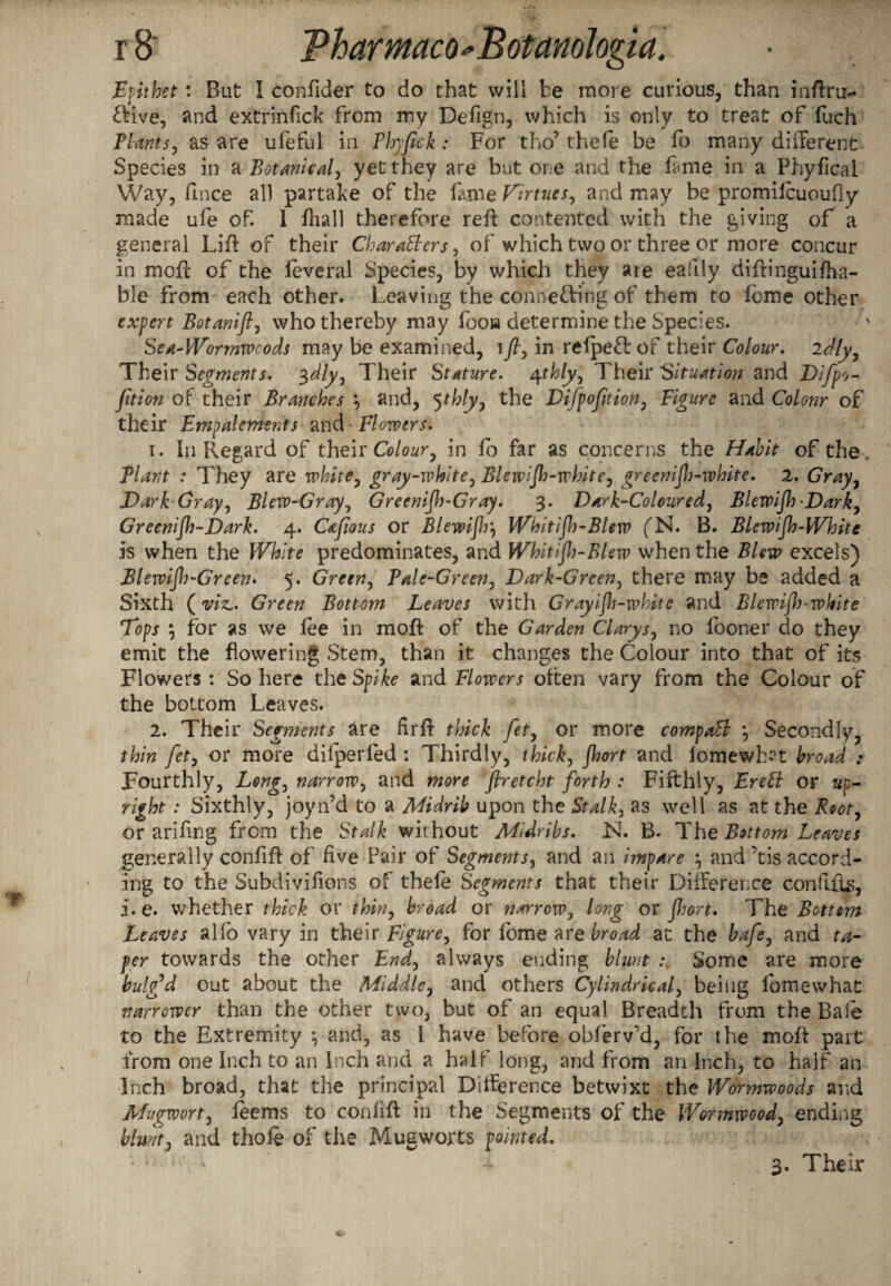 Epithet: Bat I confider to do that will be more curious, than inftru- CKve, and extrinfick from my Defign, which is only to treat of fuch Plants, as are ufeful in Phyjick : For tho’ thefe be fo many different Species in a Botanical, yet they are but one and the fame in a Phyfical Way, fince all partake of the fiime Virtues, and may be promifcuouf y made ufe of. 1 {hall therefore reft contented with the giving of a general Lift of their Characters, of which two or three or more concur in moft of the leveral Species, by which they are eafily diftingui{fa¬ ble from each other. Leaving the connecting of them to feme other expert Botanift, who thereby may fooia determine the Species. Sea-Wormwcods may be examined, \fl, in refpeft of their Colour, idly, Their Segments. 3dly, Their Stature, rpthly, Their Situation and Difpo-. fition of their Branches and, 5thly, the Difpofition, Figure and Colour of their Empalcments and • Flowers. 1. In Regard of their Colour, in fo far as concerns the Habit of the. Plant : They are white, gray-white, Blewijh-white, greenif-white. 2. Gray, Dark-Gray, Blew-Gray, Greenish-Gray. 3. Dark-Coloured, Blewijh Dark, Greenijh-Dark. 4. Cafwus or Blewijh, Whitijh-Blew fN. B. Blcwijh-Whitc is when the White predominates, and Whitijh-Blew when the Blew excels) Blewifh-Green. 5. Green, Pale-Green, Dark-Green, there may be added a Sixth (vk. Green Bottom Leaves with Grayijh-white and Blewijh-white Tops m, for as we fee in moft of the Garden Clarys, no looner do they emit the flowering Stem, than it changes the Colour into that of its Flowers : So here the Spike and Flowers often vary from the Colour of the bottom Leaves. 2. Their Segments are firft thick fet, or more compaCi \ Secondly, thin fet, or more dilperfed : Thirdly, thick, Jhort and iomewh?t broad : Fourthly, Long, narrow, and more flretcht forth : Fifthly, EreCt or up¬ right : Sixthly, joy if d to a Midrib upon the Stalk, as well as at the Root, or ariftng from the Stalk without Midribs. Isl. B. The Bottom Leaves generally confift of five Pair of Segments, and an impare •, and ’tis accord¬ ing to the Subdivifions of thefe Segments that their Difference confifts, j.e. whether thick or thin, broad or narrow^ long or fort. The Bottom Leaves alfo vary in their Figure, for fome are broad at the bafe, and ta¬ per towards the other End, always ending blunt Some are more bulg’d out about the Middle, and others Cylindrical, being lomewhat narrower than the other two, but of an equal Breadth from the Bale to the Extremity *, and, as 1 have before obferv'd, for the moft part from one Inch to an Inch and a half long, and from an Inch, to half an Inch broad, that the principal Difference betwixt the Wormwoods and Mugwort, leems to confift in the Segments of the Wormwood, ending blunt, and thote of the Mug worts pointed. 3. Their