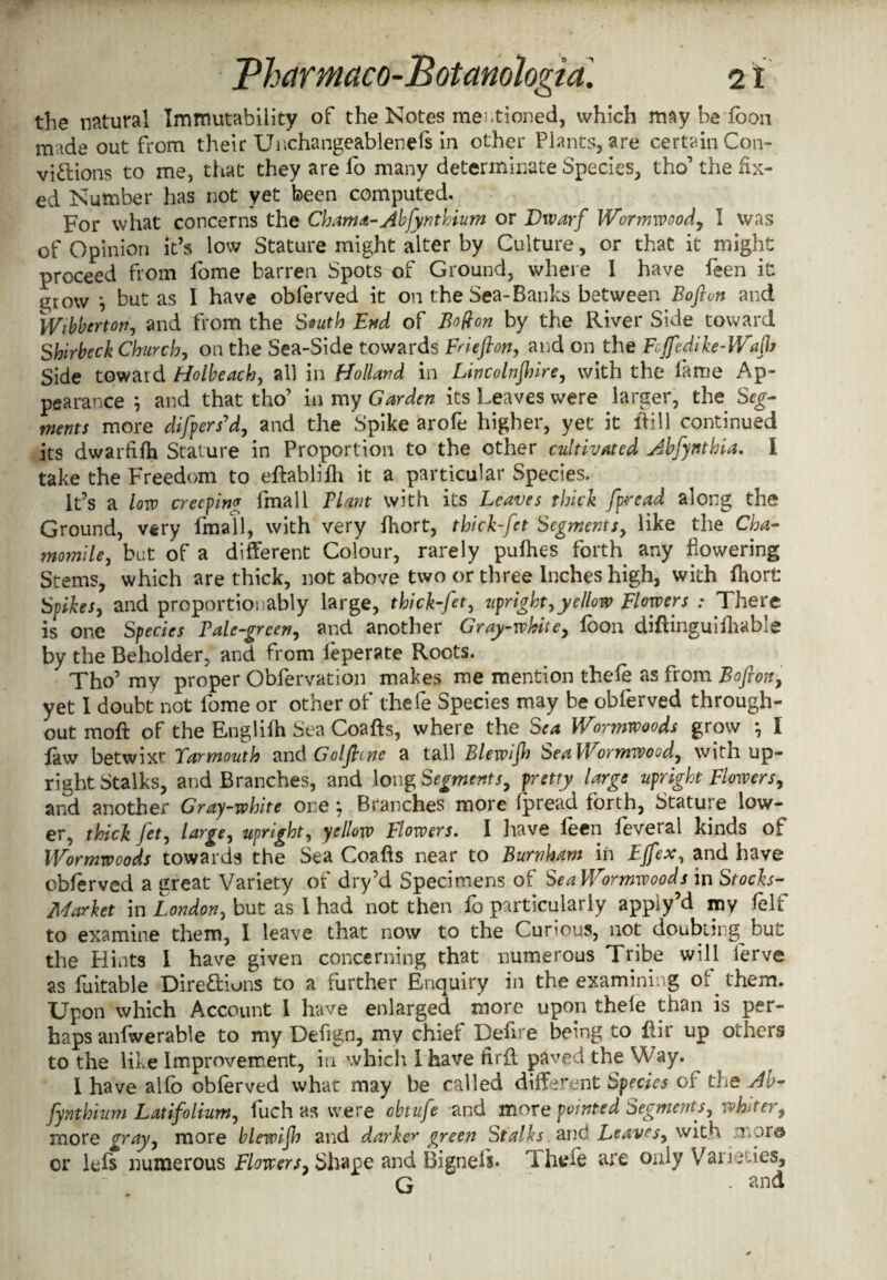 the natural Immutability of the Notes mentioned, which may be loon m:ide out from their Unchangeablenels in other Plants, are certain Con- vi&ions to me, that they are lo many determinate Species, tho’ the fix¬ ed Number has not yet been computed. For what concerns the Chama-Abfynthium or Dwarf Wormwood, I was of Opinion it’s low Stature might alter by Culture, or that it might proceed from lome barren Spots of Ground, where I have leen it jtjow j but as I have obferved it on the Sea-Banks between Boftun and Wibbtrton, and from the South End of Bo^on by the River Side toward Shirbeck Church, on the Sea-Side towards Frieflon, and on the Fcffedike-Wafh Side toward FJolbeach, all in Holland in Lincolnjhire, with the lame Ap¬ pearance j and that tho’ in my Garden its Leaves were larger, the Seg¬ ments more difpers'd, and the Spike arofe higher, yet it ftill continued its dwarfifh Stature in Proportion to the other cultivated Abfynthia. I take the Freedom to eftablifti it a particular Species. It’s a low creeping fmall Plant with its Leaves thick fpread along the Ground, very fmall, with very Ihort, thicbfet Segments, like the Cha¬ momile, but of a different Colour, rarely pulhes forth any flowering Stems, which are thick, not above two or three Inches high, with fhort Spikes, and proportionably large, thick-fet, upright,yellow Flowers : There is one Species Pale-green, and another Gray-white, loon diftinguifhable by the Beholder, and from feperate Roots. Tho’ my proper Obfervation makes me mention thefe as from Bofion, yet I doubt not fome or other of thefe Species may be obferved through¬ out moft of the Englifh Sea Coafts, where the Sea Wormwoods grow *, I faw betwixt Barmouth and Goljbme a tall Blewifh Sea Wormwood, with up¬ right Stalks, and Branches, and long Segments, pretty large upright Flowers, and another Gray-white one, Branches more ipread forth, Stature low¬ er, thick fet, large, upright, yellow Flowers. I have feen leveral kinds of Wormwoods towards the Sea Coafts near to Burnham in EJfex, and have obferved a great Variety of dry’d Specimens of Sea Wormwoods in Stocks- Market in London, but as I had not then fo particularly apply’d my leIf to examine them, I leave that now to the Curious, not doubling^ but the Hints I have given concerning that numerous Tribe will ferve as fuitable Dire&ions to a further Enquiry in the examining of them. Upon which Account I have enlarged more upon thele than is per¬ haps anfwerable to my Deftgn, my chief Defire being to llir up others to the like Improvement, in which I have flrfl paved the VP ay. I have alio obferved what may be called different Species of the Ab- fy nth him L at if0 Hum, fuch as were obtufe and more pointed segments, whiffy, more gray, more blewifio and darker green Stalks and Leaves, with .x»or© cr lefs numerous Flowers, Shape and Bignefs. 1 hefe are only Varieties, G and