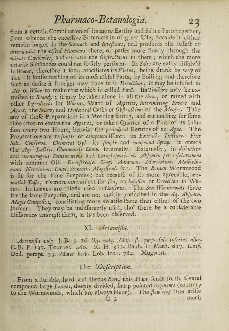 from a certain Combination of its more Earthy and Saline Farts together, from whence the excefiive Bitternefs is of great Ufe, becaufe it either remains longer in the Stomach and Inteftines, and produces the Effecl of attenuating the vifeid Humours there, or paiTes more flowly through the minute Capillaries, and referates the ObftruBicns in them } which the more 'volatile Subffances could not fo fitly perform. Its Salts are eafily diffolv’d in Water, therefore it foon conciliates its Hirtue, being drank by way of 7ea. It loofes nothing of its moft ufeful Parts, by Boiling, and therefore fuch as delire it ftronger may have it in DecoBion it may be infufed in Ale or Wine to make that which is called Furll. Its TmBure may be ex- trafted in Brandy j it may betaken alone in all the three, or mixed with other Ingredients for Worms, Want of Appetite, intermitting Fevers and Agues, the Scurvy and Hyflerical Cafes or ObftruBions of the Adenfes. Take any of thefe Preparations in a Morning faffing, and eat nothing for feme time after to excite the Appetite, or take a Quarter of a Pint of its Infii- fiou every two Hours, betwixt the periodical Returns of an Ague, The Preparations are its fimple or compound Water, its ExtraB. JinBure. Fixt Salt. Conserve. Chymical Oyl. its fimple and compound Syrup. It enters the Acj,' LaBis. Chamemeli Comp. Internally. Externally, in difeutient and vermifugous Fomentations and Cataplafmes. ol. Abfynth. per infolationem with common Oil. Fxceftrenfe. Ung. Am arum. Adartiatum. Adafiichi- num, Nervinum. Fmpl• Stomach. Adagijiral. &c. Fhe Roman Wormwood is fit for the fame Purpofes *, but becaufe of its more agreeable, aro- matick Tafie, it’s more convenient for Tea, an Infufion or DecoBion in Wa¬ ter. Its Leaves are chiefly ufed in Conferve. 1 he Sea Wormwoods lerve for the fame Purpofes, and are not unfitly preferibed in the Aq. Abfynth. Magis Com pofit a, conciliating more volatile Parts than either of the two former. They may be indifferently ufed, tho’ there be a confiderable Difference amongft them, as has been observed. XI. Artemifid. Artemifia Vulg. J. B- 3. 26. 84. vulg. Adaj. fl. fwy. fol. inferius albo* C. B. P. 137. TourneE 4-do, R. H. 37^. Bauh. in Math. 617. Latifi Dod. pempt. 33. Alater herb. Lob. Icon. 764* Mugwort. The <T>efcription. From a durable, hard and. fibrous Root, this Flam fends forth fcveral compound large Leaves, deeply divided, lharp-pointed Segments (contrary to the Wormwoods, which are always blunt). The fiowding Stem ai des G 2 much