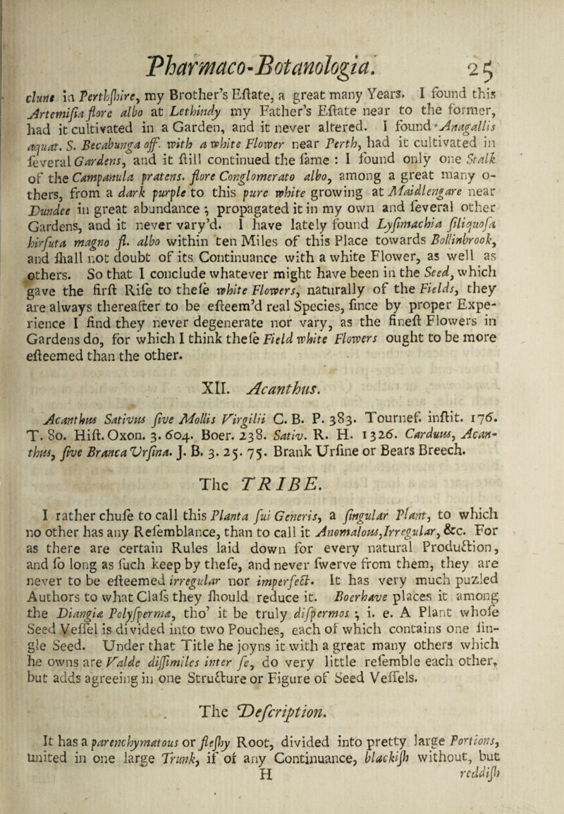 \ * ' * I .. • . . >: ' ' ..w ! i 1 tPharmaco-Botamlogia. 2 5 clam in Terthjhirc, my Brother’s Eflate, a great many Years. I found this Artemi fa flore albo at Lethindy my Father’s Eftate near to the former, had it cultivated in a Garden, and it never altered, I found +Anagallis aquat. S. Becabunga off. with a whits Flower near Perth, had it cultivated in leveral Gardens, and it hill continued the fame : I found only one Stalk of the Campanula fratens. flore Conglomerate albo, among a great many o- thers, from a dark purple to this pure white growing at Maidlengare near Dundee in great abundance *, propagated it in my own and leveral other Gardens, and it never vary’d. I have lately found Lyflmachia fill quo fa hirfuta magno fl. albo within ten Miles of this Place towards Bollinbrooky and hiall not doubt of its Continuance with a white Flower, as well as others. So that I conclude whatever might have been in the Seed, which gave the firft Rile to thele white Flowers, naturally of the Fields, they are always thereafter to be efteem’d real Species, fince by proper Expe¬ rience I find they never degenerate nor vary, as the finefi: Flowers in Gardens do, for which I think thele Field white Flowers ought to be more efieemed than the other. XII. Acanthus. Acanthus Sativus five Mollis Dirgilii C. B. P.383. 1 ournel. inflit. 176. T. 80. Hift. Oxon. 3. 604. Boer. 238. Sativ. R. H* 1326. Carduus, Acan¬ thus, five Branca Vrfma. J. B. 3. 25. 75. Brank Urfine or Bears Breech. The TRIBE. I rather chule to call this Planta fui Generis, a fagular Plant, to which no other has any Refemblance, than to call it Anomalous far egular, &c. For as there are certain Rules laid down for every natural Production, and lo long as luch keep by thefe, and never fwerve from them, they are never to be efleemed irregular nor imperfett* It has very much puzled Authors to what Clals they fhould reduce it. Boerhavs places it among the Diangiit Polyfperma, tho’ it be truly difpermos •, i. e. A Plant whole Seed VelTel is divided into two Pouches, each of which contains one lin- gle Seed. Under that Title he joyns it with a great many others which he owns are Valde dijflmiles inter fey do very little relemble each other, but adds agreeing in one Structure or Figure of Seed Veffels. The IDefcrifition. It has a parenchymatous or flefljy Root, divided into pretty large Portions, United in one large Trunk, if 01 any Continuance, blackp without, but H redd ip