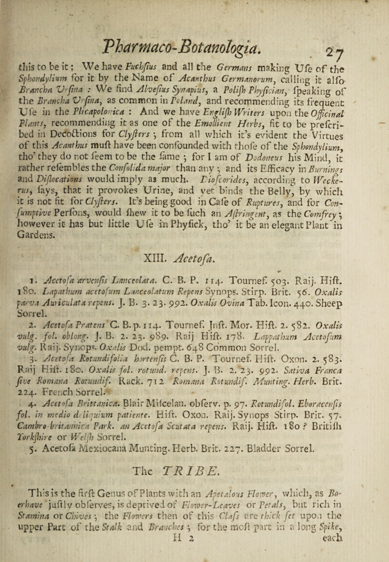 tills to be it: We have Fuchftus and al] the Germans making Ufe of the Sphondylium for it by the iName of Acanthus G ermanorum, calling it alfb Brancha Vafina : We find Aheftus Synapius, a Polift Phyfieian, fpeaking of the Brancha V fin a, as common in Poland, and recommending its frequent Ufe in the Plicapolonica : And we have Englift Writers upon the Officinal Plants, recommending it as one of the Emollient Herbs, ft to be prefcri- bed in Decoctions for Clyfters *, from all which it’s evident the Virtues of this Acanthus mu ft have been confounded with thofe of the Sphondylium, tho’ they do not feem to be the fame *, for I am of Dodoneus his Mind, it rarher relembles the Confdida major than any and its Efficacy in Bumiws and Diflocations would imply as much. Liofcorides, according to Weeks- rus, fays, that it provokes Urine, and yet binds the Belly, by which it is not fit fox Clyfters. Ifs being good in Cafe of Ruptures, and for Con- fumptive Perfons, would fhew it to be fuch an Ajbingcnt, as the Comfrcy \ however it has but little Ufe in Phyfick, tho’ it be an elegant Plant'in Gardens. XIII. Acetofa. 1. Acetofa nrvenfts Lanceolata. C. B. P. 114. Tournef 503. Raij. HifR I So. Lapathum acetofum Lanceolatum Repens Synops. Stirp. Brit. 5 6. Oxalis prtsva Auriculata repens. J. B. 3. 23. 992. Oxalis Ovina Tab. Icon. 440. Sheep Sorrel. 2. Acetofa Pratens C. B. p.114. Tournef Jnfr. Mor. Hifh 2. 582. Oxalis vulg. fol. oblong. J. B. 2. 23. 989. Raij Hifr. 178. Lappathum Acetofum vulg. Raij. Synops. Oxalis Dock pempt. 648 Common Sorrel. 3. Acetofa Rotundifolia hortenfis C. B. P. Tournef. Ilift. Oxon. 2. 583. Raij Riit. i8g. Oxalis fol. rotund, repens. J. B. 2. 23. 992. Satina Franca five Romana Rotundif. Rack. 712 Romana Rotundif. Munting. Herb. Brit. 224. French Sorrel. 4. Acetofa Brittanica. Blair Mifcelan. obferv. p. 97. Rctundifol. Eboracenfis fol. in medio dcliquium patiente. Riff Oxon. Raij. Synops Stirp. Brit. 57. Candor 0 brit arnica Park, an Acetofa Scut at a repens. Raij. Hifh 180 ? Britifh Torkjhire or Weljh Sorrel. 5. Acetofa Mexiocana Munting. Herb. Brit. 227. Bladder Sorrel. The TR IB E. This is the firft Genus of Plants with an Apetalous Flower, which, as Bo- erhave juftly obferves, is deprived of Flower-Leaves or Petals, but rich in Stamina or Chives the Flowers then of this Clafs are thick fet upon the upper Part of the Stalk and Branches \ for the mofl part in a long Spike, H 2 each