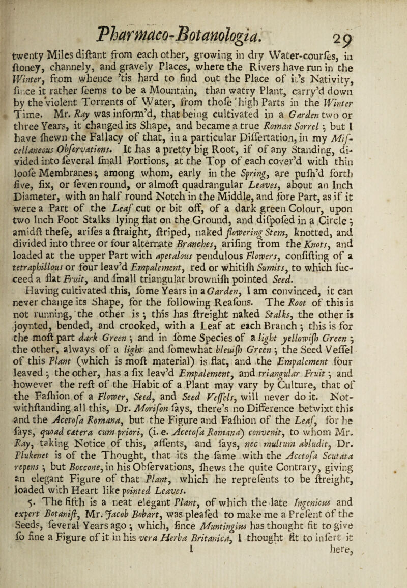 twenty Miles diftant from each other, growing in dry Water-courfes, in ftoney, channely, and gravely Places, where the Rivers have run in the Winter, from whence ’tis hard to find out the Place of it’s Nativity, fince it rather feems to be a Mountain, than watry Plant, carry’d down by the violent Torrents of Water, from thoie high Parts in the Winter Time. Mr. Ray was inform’d, that being cultivated in a Garden two or three Years, it changed its Shape, and became a true Roman Sorrel \ but I have {hewn the Fallacy of that, in a particular Differtation, in my Mif~ cellaneous Obfcrvations. It has a pretty big Root, if of any Standing, di¬ vided into feveral finall Portions, at the Top of each cover’d with thin loole Membranes} among whom, early in the Spring, are pufn’d forth five, fix, or {even round, or almoft quadrangular Leaves, about an Inch Diameter, with an half round Notch in the Middle, and fore Part, as if it were a Part of the Leaf cut or bit off, of a dark green Colour, upon two Inch Foot Stalks lying fiat on the Ground, and difpofed in a Circle ; amidft thefe, arifes a ftraight, firiped, naked flowering Stem, knotted, and divided into three or four alternate Branches, arifing from the Knots, and loaded at the upper Part with afetalous pendulous Flowers, confifting of a tetraphillous or four leav’d Empalement, red or whitifh Sumits, to which fuc- ceed a flat Fruit, and fmall triangular brownifh pointed Seed. Having cultivated this, fome Years in a Garden, I am convinced, it can never change its Shape, for the following Realons. The Root of this is not running, the other is \ this has {freight naked Stalks, the other is joynted, bended, and crooked, with a Leaf at each Branch ; this is for the moftpart dark Green *, and in fome Species of flight yellowijh Green ; the other, always of a light and fbmewhat bleuijh Green *, the Seed Veifel of this Plant (which is moll material) is flat, and the Empalement four leaved * the other, has a fix leav’d Empalement, and triangular Fruit *, and however the reft of the Habit of a Plant may vary by Culture, that of the Fafhion of a Flower, Seed, and Seed Veffcls, will never do it. Not¬ withstanding all this, Dr. Morifon lays, there’s no Difference betwixt this and the Acetofa Romana, but the Figure and Fafhion of the Leaf, for he lays, <\uoad cater a cum priori, (i. e. Acetofa Romana) convenit, to whom Mr. Ray, taking Notice of this, affents, and fays, nec multum abludit, Dr. Tlukenet is of the Thought, that its the fame with the Acetofa Scutata repens \ but Boccone, in his Obfervations, Ihews the quite Contrary, giving an elegant Figure of that Plant, which he repreients to be {freight, loaded with Heart like pointed Leaves. 5. The fifth is a neat elegant Plant, of which the late Ingenious and expert Botanifl, Mr. Jacob Bob art, was pleafod to make me a Prelent of the Seeds, feveral Years ago *, which, fince Muntingius has thought fit to give fo fine a Figure of it in his vera Herb a Britanica, I thought fit to iniert it I here.