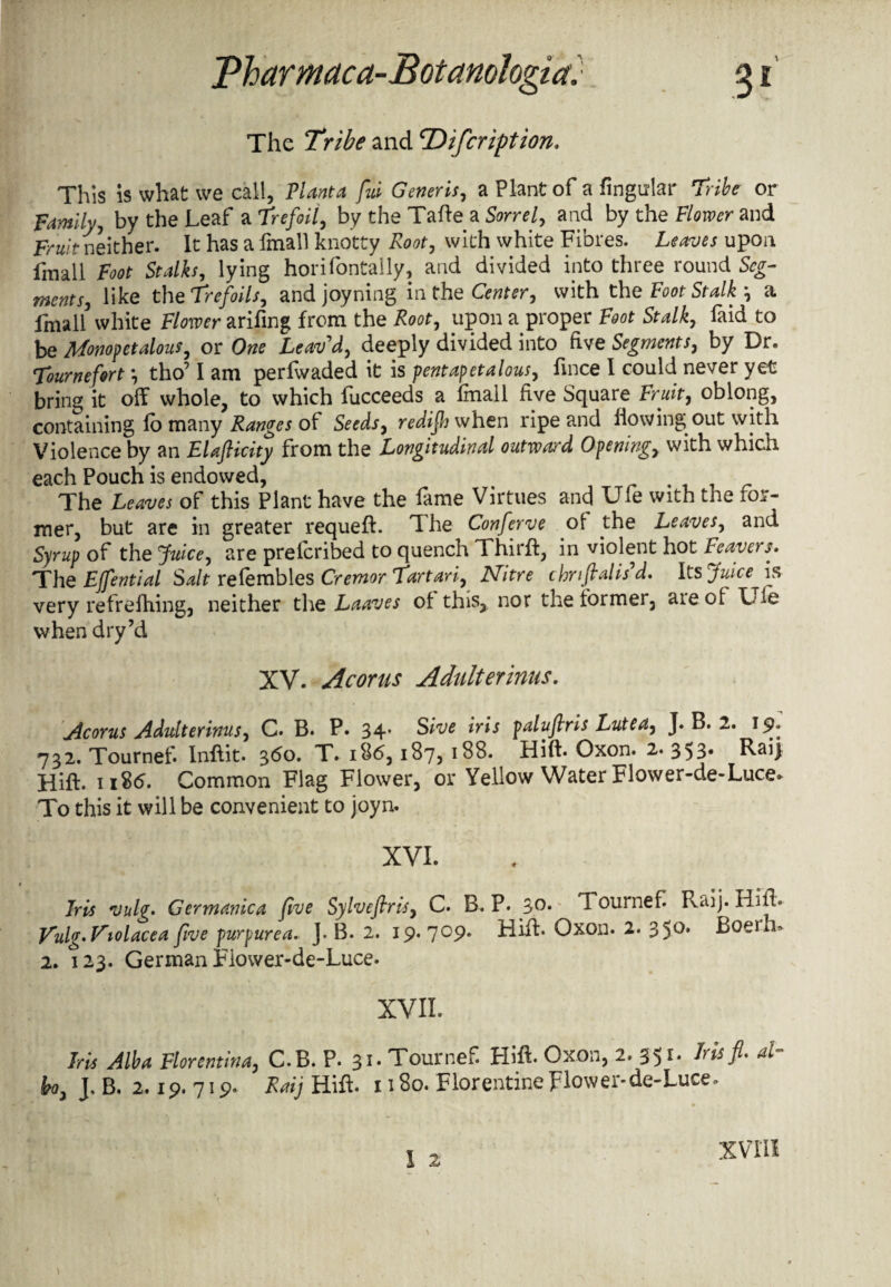 The Tribe and cDifcription. This is what we call, Plant a fid Generis, a Plant of a Angular Tribe or Family, by the Leaf a Trefoil, by the Tafte a Sow/, and by the Flower and Fruit neither. It has a fmall knotty Rooty with white Fibres. Leaves upon fmall Foot Stalks, lying horifontally, and divided into three round Seg¬ ment s, like the Trefoils, and joyning in the Center, with the Foot Stalky a fmall white Flower arifing from the Root, upon a proper Foot Stalk, laid to be Monopetalous, or One Leav'd, deeply divided into five Segments, by Dr. Tournefort *, tho’ I am perfwaded it is pentapetalous, fince I could never yet bring it off whole, to which fucceeds a fmall five Square Fruit, oblong, containing fo many Ranges of Seeds, redifij when ripe and flowing out with Violence by an Elafticity from the Longitudinal outward Opening, with which each Pouch is endowed, The Leaves of this Plant have the fame Virtues and Ufe with the for- mer, but are in greater requeft. The Conferve of the Leaves, and Syrup of the Juice, are prelcribed to quench Third, in violent hot Leavers. The EJfential Salt refembles Cremor Tartari, Nitre thnfialis'd. Its Juice is very refrefhing, neither the Laaves of this,, nor the former, aieof Tie when dry’d XV. Acorns Adulter inns. Acorus Adulterinus, C. B. P. 34* Sive iris paluflris Lutea, J. B. 2. 19. 732. Tournef. Inflit. 360. T. 1 86,187, 188. Hift. Oxon. 2. 353. Raij Hift. 1186. Common Flag Flower, or Yellow Water Flower-de-Luce. To this it will be convenient to joyn. XVI. Iris vulg. Germanica five Sylveflris, C. B. P. 3°. Tournef. Raij. Hift* V‘ulg'Friolacea five purpurea.. J. B. 2. 19.709. Hift. Oxon. 2. 350. Boem^ 2. 123. German Flower-de-Luce. XVII. bis Alba Florentine C.B. P. 31. Tournef. Hift. Oxon, 2. 351. Iris fl. al¬ ba, J. B. 2,19. 719. Raij Hift. 1180. Florentine Flower-de-Luce. XVIII