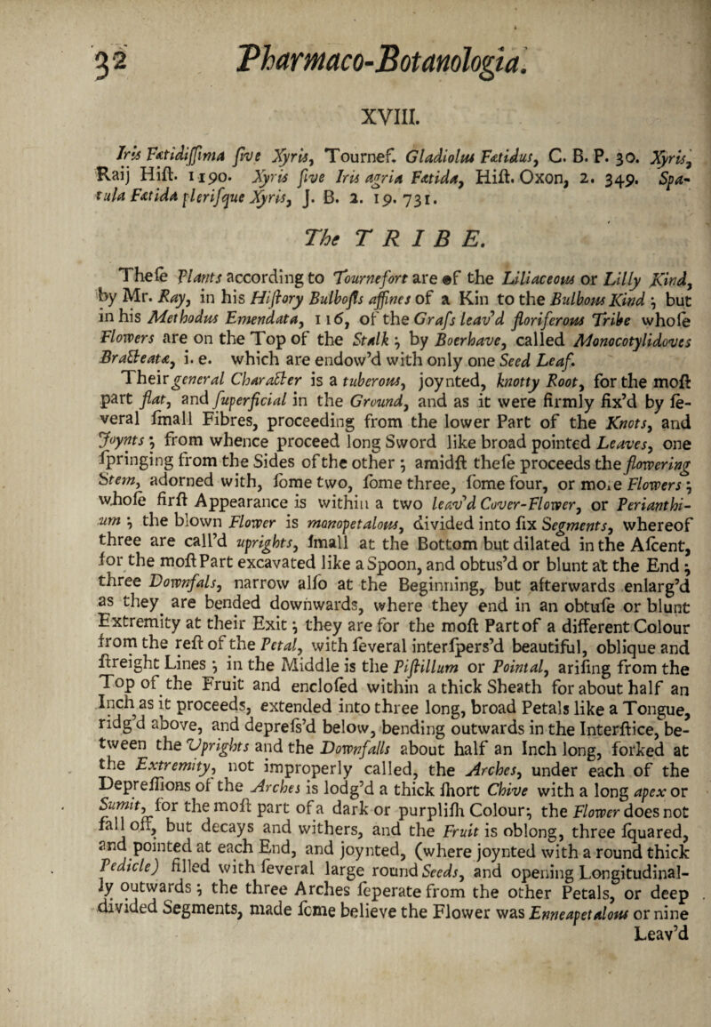 XVIII. Jns Fatidijfma five Xyris, Tournef, Gladiolus Fatidus, C. B. P. 30. Xyris, Raij Hift. 1190. Ayr# Iris agria Fatida, Hift. Oxon, 2. 349. tula Fat ida pier ifque Xyris, J. B. 2. 19.731. The TRIBE. Thefe plants according to Tournefort are ©f the Liliaceous or Lilly Kind, by Mr. Ray, in his Hiftory Bulbofls affines of a Kin to the Bulbous Kind , but in his Methodus Emendata, 116, of the Grafs leav’d floriferous Tribe whole Flowers are on the Top of the Stalk , by Boerhave, called Monocotylidoves BraSleata, i. e. which are endow’d with only one Seed Leaf. Their general Character is a tuberous, joynted, knotty Rooty for the moil part flat, and fuperficial in the Ground, and as it were firmly fix’d by fe- veral fmall Fibres, proceeding from the lower Part of the Knots, and Joynts•, from whence proceed long Sword like broad pointed Leaves, one Springing from the Sides of the other \ amidft thefe proceeds the flowering Stem, adorned with, fometwo, fome three, fomefour, or moAe Flowers \ whole hrft Appearance is within a two leav'd Cover-Flower, or Perianthi- um , the blown Flower is monopet alous, divided into fix Segments, whereof three are call’d uprights, fmall at the Bottom but dilated in the Afcent, for the mofiPart excavated like a Spoon, and obtus’d or blunt at the End ^ three Downfals, narrow alfo at the Beginning, but afterwards enlarg’d as they, are bended downwards, where they end in an obtufe or blunt Extremity at their Exit, they are for the moft Part of a different Colour from the reft of the Petal, with feveral interfpers’d beautiful, oblique and ftreight Lines *, in the Middle is the Pif ilium or Pointal, arifing from the Top of the Fruit and enclofed within a thick Sheath for about half an Inch as it proceeds, extended into three long, broad Petals like a Tongue, ridg d aoove, and deprefs’d below, bending outwards in the Interftice, be¬ tween the Uprights and the Downfalls about half an Inch long, forked at the Extremity, not improperly called, the Arches, under each of the Depreflions of the Arches is lodg’d a thick fhort Chive with a long apex or t^ie m0^ Part °^.a or Purpbfh Colour^ the Flower does not fa 1 off, but decays and withers, and the Fruit is oblong, three fquared, and pointed at each End, and joynted, (where joynted with a round thick Pedicle) filled with feveral large round Seeds, and opening Longitudinal¬ ly outwards \ the three Arches feperatefrom the other Petals, or deep divided Segments, made feme believe the Flower was Enneapetalous or nine Leav’d