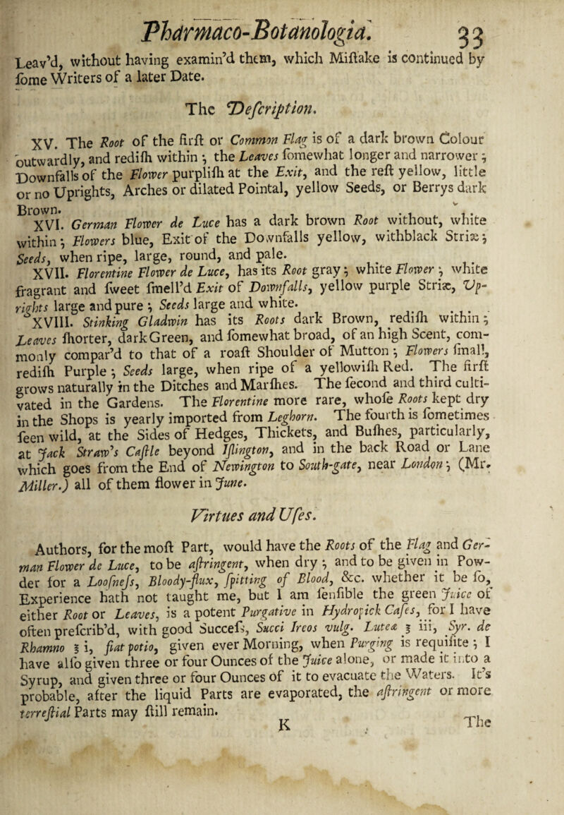 Leav’d, without having examin’d them, which Miftake is continued by lome Writers of a later Date. The ‘Defcription. XV. The Root of the firft or Common Flag is of a dark brown Colour outwardly, and redilh within •, the Leaves fomewhat longer and narrower; Downfalls of the Flower purplilh at the Exit, and the reft yellow, little or no Uprights, Arches or dilated Pointal, yellow Seeds, or Berrys dark B7VL German Flower de Luce has a dark brown Root without, white within’, Flowers blue, Exit of the Downfalls yellow, withblack Stria; Seeds, when ripe, large, round, and pale. XVII* Florentine Flower de Luce, has its Root gray; white Flower ; white fragrant and fweet fmell’d Exit of Downfalls, yellow purple Stria, Vp- riqhts large and pure ; Seeds large and white. XVIII. Stinking Gladwin has its Roots dark Brown, redilh within; Leaves fliorter, dark Green, and fomewhat broad, of an high Scent, com¬ monly compar’d to that of a roaft Shoulder of Mutton ; Flowers final!, redilh Purple ; Seeds large, when ripe of a yellowilh Red. The firft grows naturally in the Ditches andMarlhes. The lecond and thiid culti¬ vated in the Gardens. The Florentine more rare, whofe Roots kept dry in the Shops is yearly imported from Leghorn. The fourth is lometimes feen wild, at the Sides of Hedges, Thickets, and Bullies, particularly, at Jack Straw's Cafile beyond Islington, and in the back Road or Lane which goes from the End of Newington to South-gate, near London; (Mr. Miller.) all of them flower in June. Virtues and Ufes. Authors, forthemoft Part, would have the Roots of the Flag and Ger- man Flower de Luce, to be afiringent, when dry ; and to be given in ^Pow¬ der for a Loofhejs, Bloody-flux, [pitting of Blood, See. whether it oe lo. Experience hath not taught me, but 1 am fenfible the green Juice of either Root or Leaves, is a potent Purgative in Hydropick Cafes, fox I have often prelcrib’d, with good Succeft, Sued Ircos vulg. Lute a ^ iii, Syr. de Rhamno § i, fiat potio, given ever Morning, when Purging is requiiite ; I have alfo given three or four Ounces of the Juice alone, or made it into a Syrup, and given three or four Ounces of it to evacuate toe ^Vatei s. Its probable, after the liquid Parts are evaporated, the afiringent or more terrefiial Parts may ftill remain. ^