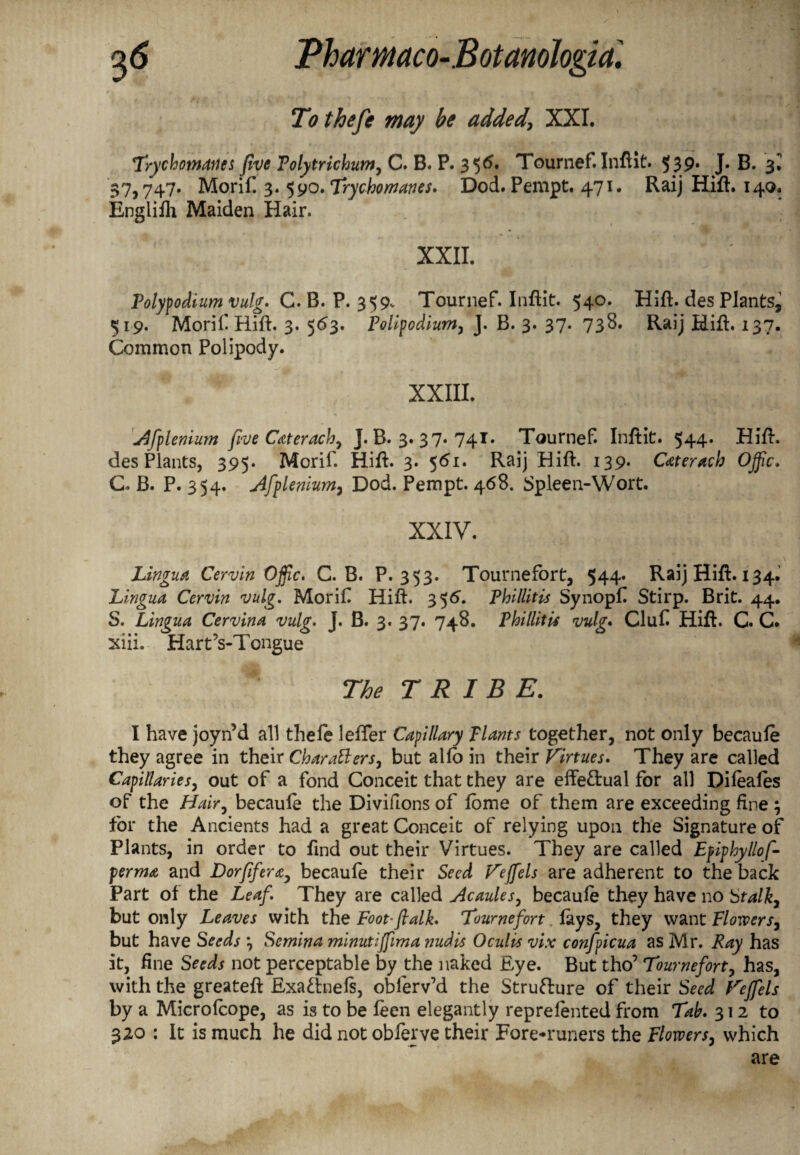 Tothefe may be added\ XXI. Trychotnaucs five Tolytrichum, C. B. P. 356. Tournef. Inflit. 539. J* B. 3? $7,747. Morif. 3. 590. Teychomanes. Dod. Pempt. 471. Raij Hift. 14Q. Englilh Maiden Hair. XXII. Polypodium vulg. C. B. P. 359- Tournef. Inflit. 540. Hift. des Plants, 519. Morif Hift. 3. 563. Polipodium, J. B. 3. 37. 738. Raij Hift. 137. Common Polipody. XXIII. Afplenium five Caterach, J. B. 3. 37. 741. Tournef. Inftit. 544. Hift. des Plants, 395. Morif. Hift. 3. 561. Raij Hift. 139. Cateracb OJfic. C. B. P. 354. Afplenium, Dod. Pempt. 468. Spleen-Wort. XXIV. Lingua Cervin Ojfic. C. B. P.353. Tournefort, 544. Raij Hift. 134. Lingua Cervin vulg. Morif Hift. 356. Phillitis Synopf Stirp. Brit. 44. S. Lingua Cervina vulg. J. B. 3. 37. 748. Phillitis vulg. Cluf Hift. G. C. xiii. Hart’s-T ongue The TRIBE. I have joyn’d all thefe lefter Capillary Plants together, not only becaule they agree in their Characters, but alfo in their Virtues. They are called Capillaries, out of a fond Conceit that they are effettual for all Dileales of the Hair, becaule the Divifions of lome of them are exceeding fine ; for the Ancients had a great Conceit of relying upon the Signature of Plants, in order to find out their Virtues. They are called Epiphyllof- perma and D or fifty a^ becaufe their Seed Vejfels are adherent to the back Part of the Leaf They are called Acaules, becaule they have no Stalk, but only Leaves with the Foot-flalk. Tournefort lays, they want Flowers, but have Seeds } Semina minutiffima nudis Oculis vix confpicua as Mr. Ray has it, fine Seeds not perceptable by the naked Eye. But tho’ Tournefort, has, with the greateft Exa&neis, obferv’d the Structure of their Seed Vejfels by a Microlcope, as is to be leen elegantly reprelented from Tab. 312 to 320 : It is much he did not obferve their Fore-runers the Flowers, which are