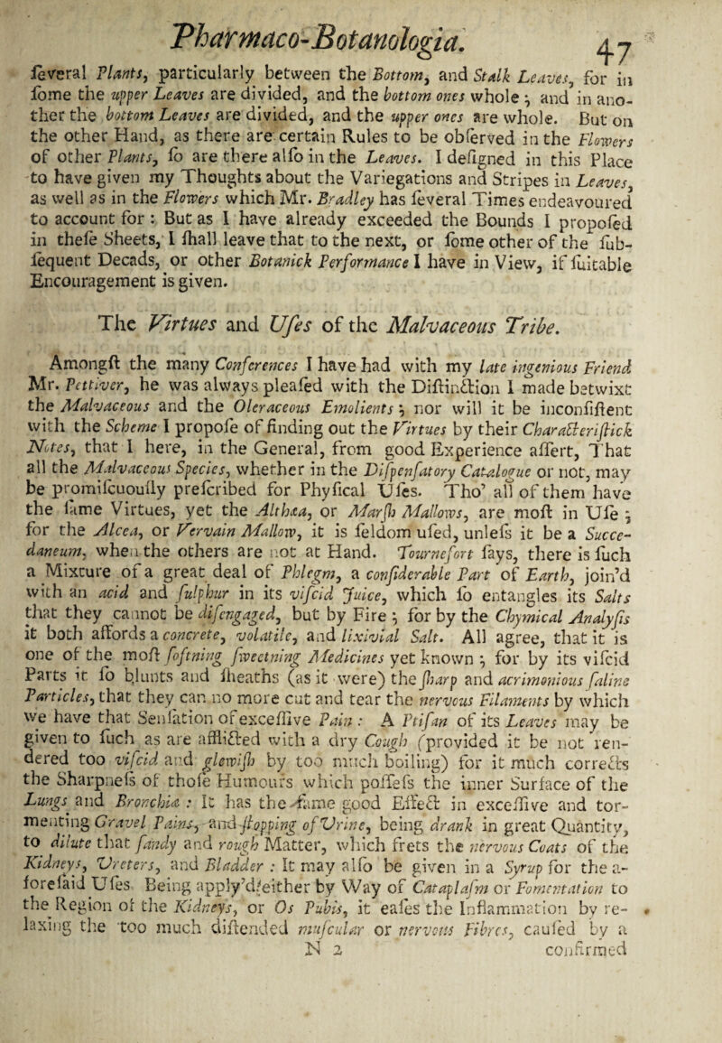 levcral Plants, particularly between the Bottom, and Stalk Leaves, for in lome the upper Leaves are divided, and the bottom ones whole •, and in ano¬ ther the bottom Leaves are divided, and the upper ones are whole. But on the other Hand, as there are certain Rules to be obferved in the Flowers of other Plants, fb are there alfo in the Leaves. I defigned in this Place to have given my Thoughts about the Variegations and Stripes in Leaves as well as in the Flowers which Mr. Bradley has feveral Times endeavoured to account for : But as I have already exceeded the Bounds I proposed in thefe Sheets, I fhall leave that to the next, or iome other of the fub- lequent Decads, or other Botanick Performance I have in View, if fuitable Encouragement is given. The Virtues and Ufes of the Malvaceous Tribe. Amongfl the many Conferences I have had with my late ingenious Friend Mr. Pettiver, he was always pleafed with the Diftinftion I made betwixt the AFalvaceous and the Oleraceous Emolients \ nor will it be inconfiflent with the Scheme I propofe of finding out the Virtues by their CharaBeriflick Notes, that I here, in the General, from good Experience affert, That all the Mdvaceoui Species, whether in the Difpenfatory Catalogue or not, may be promifcuoufly prefcribed for Phyfical Ufes. Tho’ all of them have the lame Virtues, yet the Althaa, or ALarfl Mallows, are moil in Ule for the Alcea, or Vervain Mallow, it is leldom ufed, unlefs it be a Succe- daneum, when the others are not at bland. Tournefort fays, there is luch a Mixture of a great deal of Phlegm, a confiderable Part of Earth, join’d with an acid and Sulphur in its vifcid Juice, which io entangles its Salts that they cannot be difcngaged, but by Fire } for by the Chymical Andyfis it both affords a concrete, volatile, and lixivial Salt. All agree, that it is one of the mofl\ foftning fweetning Afedicines yet known } for by its vifcid Pai ts it fo bjunts and fheaths (as it >were) the Jharp and acrimonious faline Particles, that they can no more cut and tear the nervous Filaments by which we have that Seniation or excefllve Pain : A Ftifan of its Leaves may be given to fuch as are afflicted with a dry Cough (provided it be not ren¬ dered too vifcid and glewifl by too much boiling) for it much corrects the Sharpiieis of thole Humours which polTefs the inner Surface of the Lungs^ and Bronchia : It has the Tame good Effect in excefhve and tor¬ menting Gravel Pains,flopping oj Vrine, being drank in great Quantity, to dilute that fandy and rough Matter, which frets the nervous Coats of the Kidneys, Ureters, and Bladder : It may alfo be given in a Syrup for the a- forelaid Ufes Being apply d,;either by Way of Cataplajm or Fomentation to the Region or the Kidneys, or Os Pubis, it eales the Inflammation by re¬ laxing the too much diftended mufcular or nervous Fibres, caufed by a iN 2 confirmed