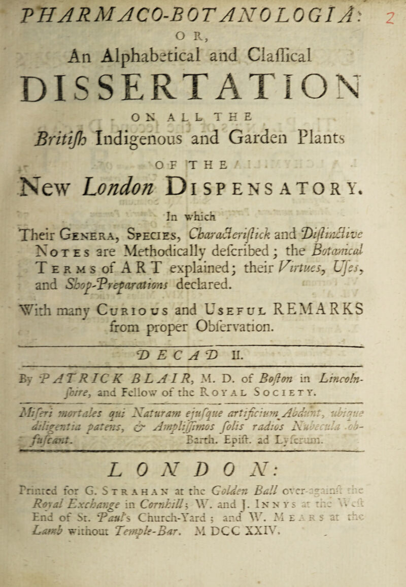 O R, An Alphabetical and Ciaffical DISSERTATION . ON ALL THE Britijh Indigenous and Garden Plants O F T H E ’ New London Dispensatory. In which Their Genera, Species, Cbaracienihck and Z'hfltnclive Notes are Methodically defcribed; the Botanical T e r m s of A R T explained; their Virtues, Ujss. and SbopOP reparations declared. With many Curious and Useful REMARKS from proper Oblervation. -Z) E C A T) II. By TAT RICK BLAIR-, M. D. of Bo‘Ion in Lincoln- gone, and Fellow of the Royal Society. rt mart ales qui Natura?n ejufque ar diligent ia patens, vv AmpliJJinws foil fn rant. Barth. Emil. ad Lvieriim. mf A * tijicium^Abdat?;/<? t radios A .... - A- L 0 N D 0 N: Printed for G. Strahan at the Golden Bali ever-c-'iir: Royal Exchange in CornhilL Y\ . and ]. Inn vs at the End of Sr. 'Ban!7s Church-Yard 5 and W. PI eaf s at Land without Temple-Bar. M DCC XXIV, t: .Tk : r e