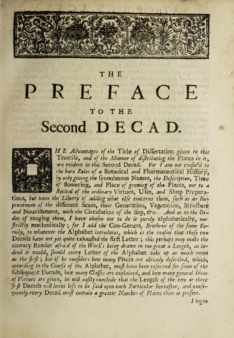 THE PREFACE T O T H E Second D E C A D. H E Advantages of the Title of DiiTertation given to thk Treadle, and of the Manner of distributing the Plants in it, are evident in this Second Decad. For I am not confin’d to the hare Rules of a Botanical and Pharmaceutical HifTory, by only giving the fynonimous Names, the Defcription, Time of flowering, and Place of growing of th$ Plants, nor to a Recital of the ordinary Virtues, Ules, and Shop Prepara¬ tions, but have the Liberty of adding what elfe concerns them, fuch as an Im¬ provement of the different Sexes, their Generation, Vegetation, Stru&ure and Nourifhment, with the Circulation of the Sap, &c. And as to the Or¬ der of ranging them, / have chofen not to do it purely alphabetically, nor ftriftly methodically • for I add the Con-Geners, Brethren of the fame Fa mily, to whatever the Alphabet introduces, which is the reafon that thofe two Decads have not yet quite exhauftedthe firft Letter j this perhaps may make the unwary Reader afraid of the Worlds being drawn to too great a Length, as in¬ deed it would, Jhould every Letter of the Alphabet take up as much room as the firfl but if he considers how many Plants are already deferibed, which$ according to the Courfe of the Alphabet, mufi have been referved for feme of the lubfequent Decads, how many Claffes are explained, and horv many general Ideas of Virtues are givtn, he will eafily conclude that the Length of the two or three fi'ft Decads will leave lefs to be faid upon each Particular hereafter, and confi¬ dently every Decad mvfl contain a greater Number of Plants than at prefent. ‘ I beeibt yi