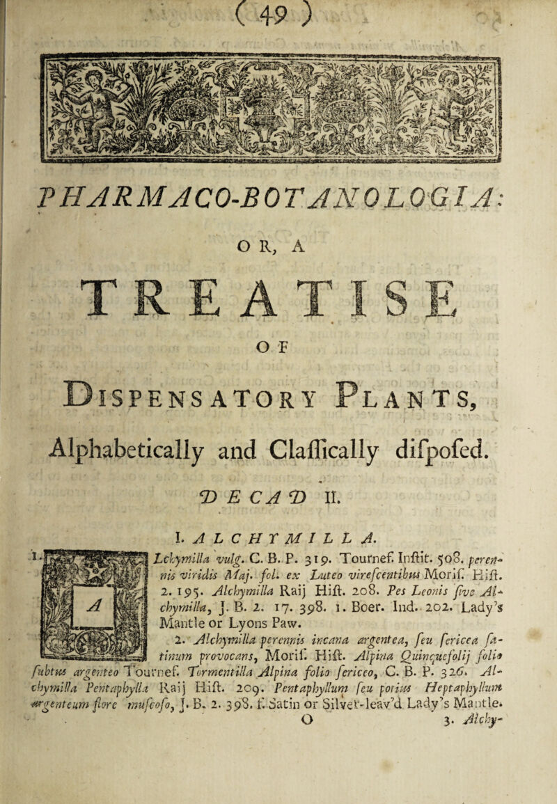 I » P HAR MACO-B 0 TAN 0 LOG IA OR, A TREAT * “* • O F Dispensatory Plants, . * •* v ; I ■ ' • r' , t • ftv -s . . . r v w J ^ **• Alphabetically and Ciaflically difpofed. T> E CA T> II. 1. ALCHYMILL A. Lckymilla vulg. C. B. P. 319. Tournefi Inflit. 508. peren* tilt viridis ftfaj. fcL ex Luteo virefcentibm Morih Rift. 2. 195. Alchymilla Raij Hift. 208. Pes Leonis five AT chymtlla5 j. B. 2, 17. 398. 1. Boer. Ind. 202. Lady’s Mantle or Lyons Paw. 2. Alchymilla per emit Team a argent e a, feu fence a fa- tinutn provocans, Moril. Hi ft. Alpina Quincytefolij foil* fuhtus argeiiteo Tournef. Tormentilla Alpina folio fericco9 C. B. P. 326* AT cbymilU Pentaphylla Raij Rift. 209. Pent aphy Hum feu pot lot Heptaphylhan wgenteum fore mufeofo, j. B. 2. 398. f. Satin or SilveRleav’d Lady’s Mantle* O 3. Alcky*