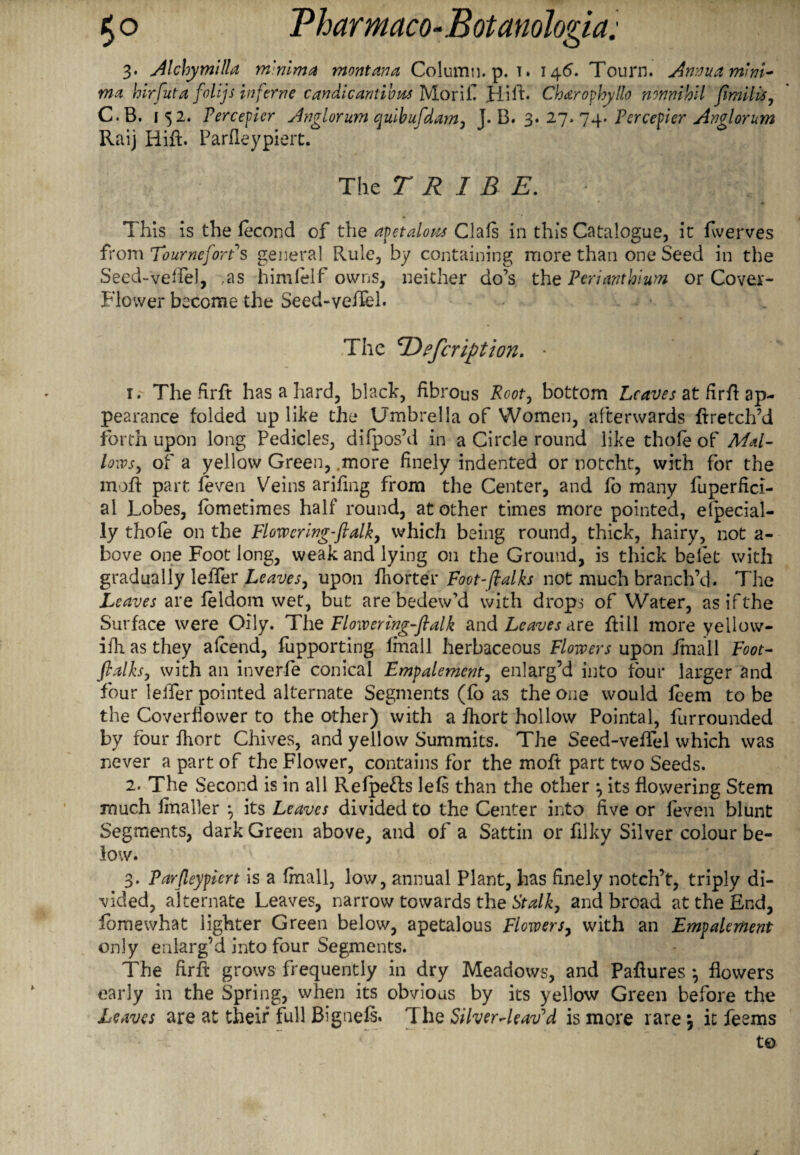 3. Alchymllla minima montana Column, p. 1. 146. Tourn. Annua mini¬ ma hirfuta folljs inferne candicantibus Morif Hifh Charophyllo nmmhil fimills, C.B. 1 52. Perceper Anglorum qulbufdam, T. B. 3. 27. 74. Tcreeper Anglorum Raij Hift. Parfleypiert. The TRIBE. This is the fecond of the apetaloiu Clals in this Catalogue, it fiverves from TourneforPs general Rule, by containing more than one Seed in the Seed-vehel, ,as himlelf owns, neither do’s thzPeriantblum or Cover- Flower become the Seed-veiTel. The Defcription. • 1. ' Thefirft has a hard, black, fibrous Root, bottom Leaves at firfi ap¬ pearance folded up like the Umbrella of Women, afterwards ftretch’d forth upon long Pedicles, di(pos’d in a Circle round like thole of Mal¬ lows, of a yellow Green, .more finely indented or notcht, with for the moft part feven Veins arifing from the Center, and fo many fuperfici- al Lobes, fometimes half round, at other times more pointed, elpecial- ly thole on the Flowering-ftalk, which being round, thick, hairy, not a- bove one Foot long, weak and lying on the Ground, is thick belet with gradually lelfer Leaves, upon fhorter Foot-(talks not much branch’d. The Leaves are leldom wet, but are bedew’d with drops of Water, as if the Surface were Oily. The Flowering-ftalk and Leaves are fill more yellow- ilh as they alcend, fupporting lmall herbaceous Flowers upon /mall Foot- ftdks, with an inverfe conical Empalemcnt, enlarg’d into four larger and four leifer pointed alternate Segments (fo as the one would feem to be the Coverfiower to the other) with a fhort hollow Pointal, fur rounded by four fhort Chives, and yellow Summits. The Seed-veffel which was never a part of the Flower, contains for the moft part two Seeds. 2. The Second is in all Relpe&s lefs than the other ^ its flowering Stem much fmaller *, its Leaves divided to the Center into five or feven blunt Segments, dark Green above, and of a Sattin or filky Silver colour be¬ low. 3. Parfleypiert is a finall, low, annual Plant, has finely notch’t, triply di¬ vided, alternate Leaves, narrow towards the Stalk, and broad at the End, fomewhat lighter Green below, apetalous Flowers, with an Empalement only enlarg’d into four Segments. The firft grows frequently in dry Meadows, and Paflures *, flowers early in the Spring, when its obvious by its yellow Green before the Leaves are at their full Bignefs. The Silverdeavd is more rare \ it feems t©