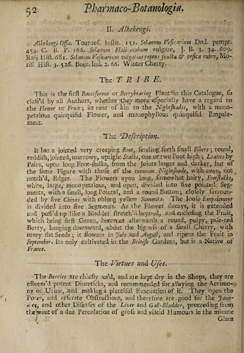 IL Alkekengi. . Jlkcbngi Offic. Tournef. I nil it. 151. Solanum Fefi cart urn DoJ. pempt. 454. C. B. P. 1 <55. Solanum Hdicacahum vulgare, J* B. 3. 34. 609. Kaij Hift. 681. Solatium Fe[tearium vulgathus repens fruttu & vefica rubro} Mo- rii: Hift. 3. 526. Boer. Ind. 2. 66. Winter Cherry. The TRIBE. This is the fir ft Bacciferous or Berrybearing Plant *in this Catalogue, lo clals’d by all Authors, whether 'they more especially have a regard to -the Flower or Fruit its near of kin to the Nightshades, with a mono- petalous quinquifid Flower, and monophyllous quinquifid Empaie- ment. ® < f , ■ * * .• V q i..f 1 i - . *. -i _, * ■ 4 The 'Defer ip ion. It has a jointed very creeping fending forth fmall Fibers \ round, reddifti, jointed, marrowy, upright Stalks, one or two Foot high } Leaves by Pairs, upon long Foot-ftalks, from the Joints larger and darker, but of the fame Figure with thole of the common Nightshade, with even, not notch’d, Edges. The Flowers upon long, fomewhat hairy, Footflalks, white, large, monopetalous, and open, divided into five pointed Seg¬ ments, with a fmall, long Pointai, and a round Button} clofely furroun- ded by five Chives with oblong yellow Summits. The Ioole Empalement is divided into five Segments. As the Flower decays, it is extended and puff’d up like a Bladder ft retch’d beyond, and enclofing the Fruit, which being firft Green, becomes afterwards a round, pulpy, pale-red Berry, hanging downward, about the bjgnels of a final) Cherry, with many Hat Seeds-, it flowers in July and yiugufl, and ripens the Fruit in September. Its only cultivated in the Britijh Gardens, but is a Native of France. The Virtues and Ufis. The Berries are chiefly us’d, and aie kept dry in the Shops, they are efteem’d potent Diureticks, and recommended for allaying the Acrimo¬ ny of .Urine, and making a plentiful Evacuation of it. They open the Pores, arid refirate Obft ruff ions, and therefore are good for the Jaun~ a ce, and other Difeafes of the Liver and Gall-Bladder, proceeding from the want of a due Percolation of grols and vilcid Humours in the minute V ‘ ' Gians