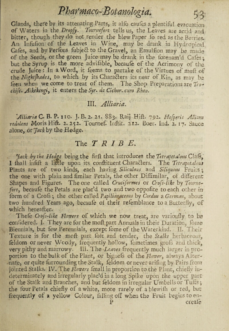 Glands, there by its attenating Parts, it alfo caufes a plentiful evacuation of Waters in the Dropjy. Tournefort tells us, the Leaves are acrid and bitter, though they do hot render the blew Paper lb red as the Berries. An Infufion of the Leaves in Wine, may be drank in Hydropical Cafes, and by Perfbns fubjeCt to the Gravel, an Emulflon may be made of the Seeds, or the green Juice may be drank in the forenam’d Cafes ; but the Syrup is the more advifable, becaufe of the Acrimony of the crude Juice : In a Word, it feems to partake of the Virtues of nioft of the Nightjhades, to which by its Characters its near of Kin, as may be ieen when we come to treat of them. The Shop Preparations are Iro- chifc. Aikckengi, it enters the Syr. ds dehor, cum Rheo. III. Alii aria. Alii aria C. B. P. no. J. B. 2. 2f. 883. Raij Hift. 792. Hefperis Allium redolens Moris Hift. 2.252. Tournef. Inftit, 212. Boer. Ind. 2.17. Sauce alone, or Jack by the Hedge. The TRIBE. Jack by the Hedge being the firft that introduces the Tetrapetalous Clal5, I fhall infift a little upon its cdnftituent Characters. The Tetrapetalous Plants are of two kinds, each having Siliculous and Siliquous Fruits; the one with plain and fimilar Petals, the other Dillimilar, of different Shapes and Figures. The one called Cruciformes or Crofs-like by Tourne- fort, becaufe the Petals are plac’d two and two oppofite to each other in form of a Crofs ; the other called Papilionaceous by Cordus a German, about two hundred Years ago, becaufe of their refemblance to a Butterfly, of which hereafter. • . Thele Crofs-like Flowers of which we now treat, are varioufly to be confidered. I. They are for the moft part Annuals in their Duration, force Biennials, but few Perennials, except fome of the Waterkind. II. Their Texture is for the mefe part loft and tender, the Stalks herbaceous, feldom or never Wcody, frequently hollow, fometimes grofs and thick, very pithy and marrowy. III. The Leaves frequently much larger in pro¬ portion to the bulk of the Plant, or bignefs of the Flower, always Alter¬ nate, or quite furrounding the Stalk, feldom or never arifing by Pairs from jointed Stalks. IV. The Flowers fmall in proportion to the Plant, chiefly in¬ determinately and irregularly plac’d in a long Spike upon the upper part of the Stalk and Branches, and but feldom in irregular Umbel is or Tufts; the four Petals chiefly of a white, more rarely of a blewifh or red, but frequently of a yellow Colour, failing off when the Fruit begins to en- P create