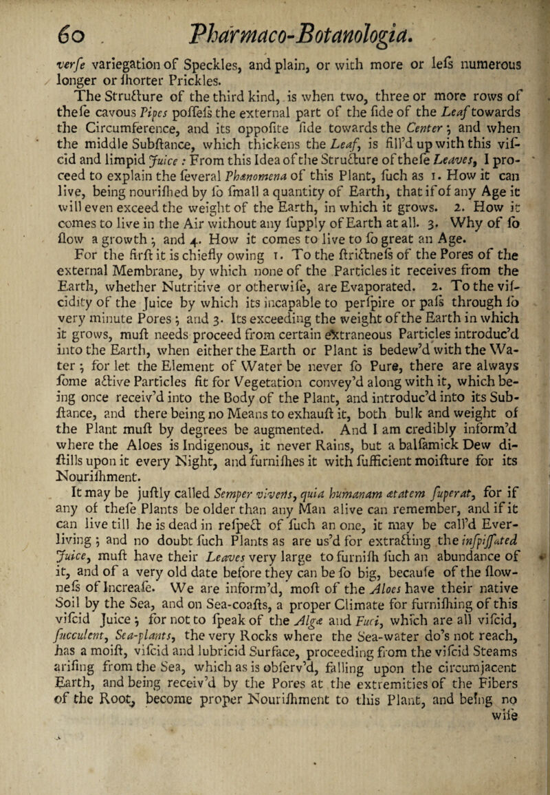 * verfe variegation of Speckles, and plain, or with more or lels numerous longer or ihorter Prickles. The Structure of the third kind, is when two, three or more rows of thele cavous Pipes poffels the external part of the fide of the Leaf towards the Circumference, and its oppofite fide towards the Center \ and when the middle Subfiance, which thickens the Leaf is fill’d up with this vift dd and limpid Juice : From this Idea of the Strudure of thefe Leaves, I pro¬ ceed to explain the feveral Phenomena of this Plant, fuch as i. How it can live, being nourifhed by fo fmall a quantity of Earth, that if of any Age it will even exceed the weight of the Earth, in which it grows. 2. How it comes to live in the Air without any fupply of Earth at all. 3. Why of lo flow a growth \ and 4. How it comes to live to fb great an Age. For the firff it is chiefly owing i. To the flridnefs of the Pores of the external Membrane, by which none of the Particles it receives from the Earth, whether Nutritive or otherwife, are Evaporated. 2. Tothevif- cldity of the Juice by which its incapable to perfpire or pals through io very minute Pores \ and 3. Its exceeding the weight of the Earth in which it grows, muff needs proceed from certain extraneous Particles introduc’d into the Earth, when either the Earth or Plant is bedew’d with the Wa¬ ter ; for let the Element of Water be never fo Pure, there are always ibme adive Particles fit for Vegetation convey’d along with it, which be¬ ing once receiv'd into the Body of the Plant, and introduc’d into its Sub- fiance, and there being no Means to exhauft it, both bulk and weight of the Plant muff by degrees be augmented. And 1 am credibly inform’d where the Aloes is Indigenous, it never Rains, but a balfamick Dew di- flills upon it every Night, and furnilhes it with fuflicient moiffure for its Nouriihment. It may be juftly called Semper vlverts, quia humanam at at cm fuperat, for if any of thefe Plants be older than any Man alive can remember, and if it can live till he is dead in refped of fuch an one, it may be call’d Ever- living ; and no doubt fuch Plants as are us’d for extrading the infpijfated Juice, muff have their Leaves very large to furnifh fuch an abundance of it, and of a very old date before they can be fo big, becaufe of the flow- neft of Increafe. We are inform’d, mod of the Aloes have their native Soil by the Sea, and on Sea-coafls, a proper Ciimate for furnifhing of this vifeid Juice j for not to fpeak of the Alga and Fuci, which are all vifeid, fucculent, Sea-plants, the very Rocks where the Sea-water do’s not reach, has a moift, vifeid and lubricid Surface, proceeding from the vifeid Steams arifing from the Sea, which as is obferv’d, falling upon the circumjacent Earth, and being receiv’d by the Pores at the extremities of the Fibers of the Root, become proper Nouriihment to this Plant, and being no