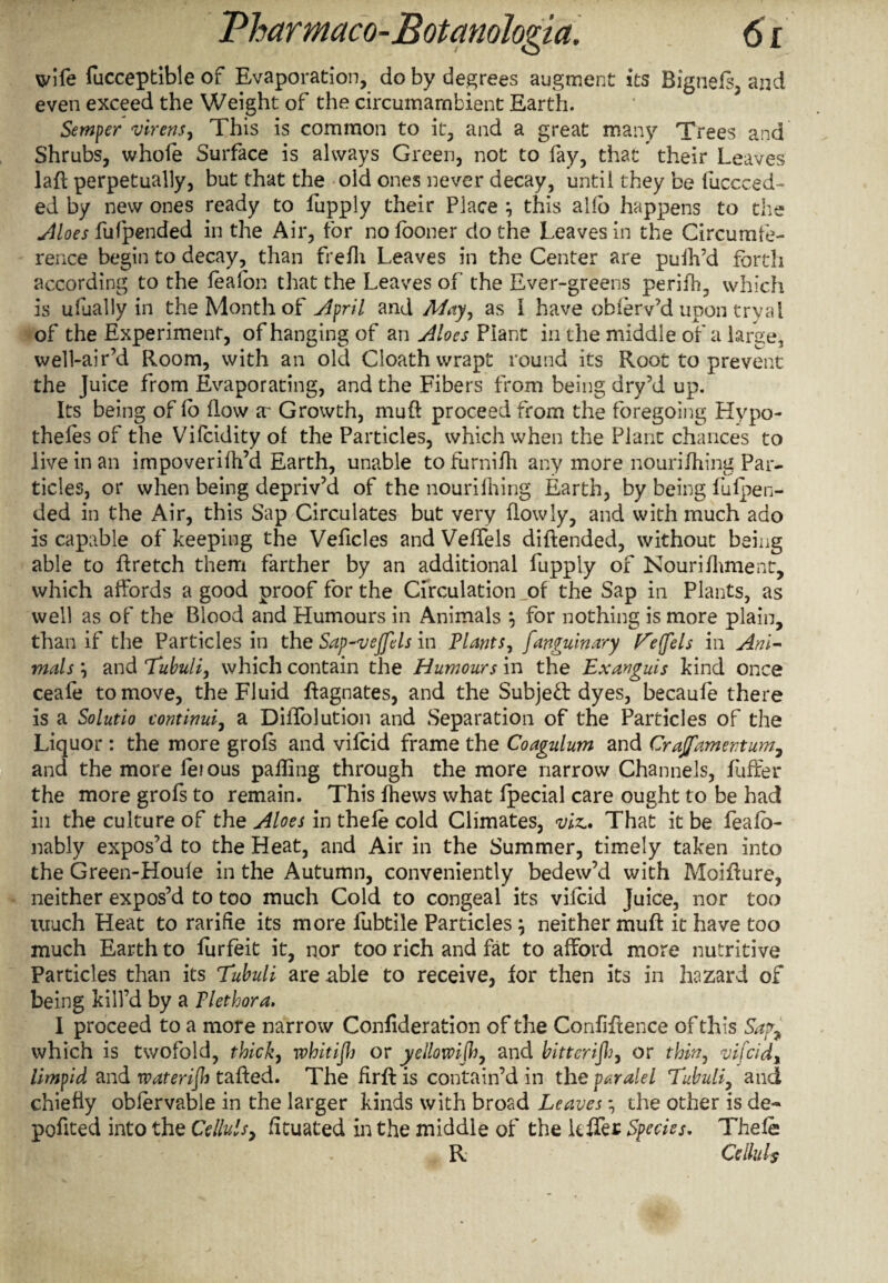 wife fucceptible of Evaporation, do by degrees augment its Bignefs, and even exceed the Weight of the circumambient Earth. Semper virens, This is common to it, and a great many Trees and Shrubs, whofe Surface is always Green, not to fay, that their Leaves lafl perpetually, but that the old ones never decay, until they be fiiccced- ed by new ones ready to fupply their Place } this alio happens to the Aloes fufpended in the Air, for nofooner do the Leaves in the Circumfe¬ rence begin to decay, than frefh Leaves in the Center are puih’d forth according to the feafon that the Leaves of the Ever-greens peril'll, which is ufually in the Month of April and May, as I have oblerv’d upon tryal of the Experiment, of hanging of an Aloes Plant in the middle of a large, well-air’d Room, with an old Cloath wrapt round its Root to prevent the Juice from Evaporating, and the Fibers from being dry’d up. Its being of lo How x Growth, muft proceed from the foregoing Hypo¬ thecs of the Vifcidity of the Particles, which when the Plant chances to live in an impoverifh’d Earth, unable tofurnifh any more nourilhing Par¬ ticles, or when being depriv’d of the nourilhing Earth, by being fufpen- ded in the Air, this Sap Circulates but very flowly, and with much ado is capable of keeping the Veficles and Velfels diftended, without being able to ft retch them farther by an additional fupply of Nourilhment, which affords a good proof for the Circulation of the Sap in Plants, as well as of the Blood and Humours in Animals \ for nothing is more plain, than if the Particles in the Sap~vejfcls in Plants, fanguinary f^ejjels in Ani¬ mals \ and Tubuli, which contain the Humours in the Exanguis kind once ceafe to move, the Fluid Magnates, and the Subjed dyes, becaufe there is a Solutio continui, a Diffolution and Separation of the Particles of the Liquor : the more grofs and vifcid frame the Coagulum and Crajfamentum, and the more ferous palling through the more narrow Channels, Lifter the more grofs to remain. This fhews what fpecial care ought to be had in the culture of the Aloes in thefe cold Climates, viz,* That it be feafb- nably expos’d to the Heat, and Air in the Summer, timely taken into the Green-Houie in the Autumn, conveniently bedew’d with Moifiure, neither expos’d to too much Cold to congeal its vifcid Juice, nor too much Heat to rarifie its more fubtile Particles 7 neither muft it have too much Earth to furfeit it, nor too rich and fat to afford more nutritive Particles than its Tubuli are able to receive, for then its in hazard of being kill’d by a Plethora. I proceed to a more narrow Confideration of the Confluence of this Safa which is twofold, thick, whitiflj or yellomjh, and bitterijh7 or thin, vifcidt limpid and rvaterijh tailed. The firfL is contain’d in the paralel Tubuli, and chiefly oblervable in the larger kinds with broad Leaves the other is de¬ ported into the Cellulsy fituated in the middle of the kffer Species. Thefe R. Celluls