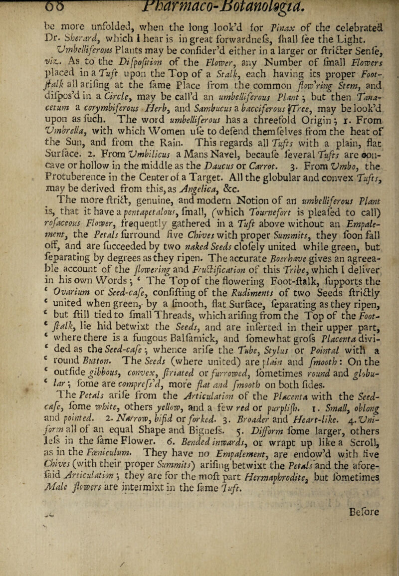 be more unfolded, when the long look’d for Tin ax of the celebrated Dr. Sherard, which i hear is in great forwardnefs, {hall fee the Light. Vmbclliferom Plants may be confider’d either in a larger or drifter Senfe, viz,. As to the Difpofltion of the Flower, any Number of final! Flowers placed in a Tuft upon the Top of a Stalk, each having its proper Foot~ flalk all arifmg at the fame Place from the common flowering Stem, and difpos’d in a Circle, may be call’d an umbelliferous Plant but then Tana- cetum a corymbiferous Herb, and Sambucus a bacciferous {Tree, may be look’d upon as iuch. The word umbelliferous has a threefold Origin, i. From 'Umbrella, with which Women ufe to defend them (elves from the heat of the Sun, and from the Rain. This regards all Tufts with a plain, fiat Surface. 2. From Umbilicus a Mans Navel, becaufe feveral Tufts are 0011- cave or hollow in the middle as the Daucus or Carrot. 3. From Vmbo, the Protuberence in the Center of a Target. All the globular and convex Tlifts, may be derived from this, as Angelica, &c. The more drift, genuine, and modern Notion of ail umbelliferous Plant is, that it have a pentapetalous, fmall, (“which Tournefort is pleated to call) rofaceous Flower, frequently gathered in a Tuft above without an Empale- ment, the Petals furround five Chives with proper Summits, they loon fall off, and are fucceeded by two naked Seeds clofely united while green, but feparating by degrees as they ripen. The accurate Boerhave gives an agreea¬ ble account of the flowering and Ft unification of this Tribe, which I deliver in his own Words *, c The Top of the flowering Foot-dalk, fupports the c Ovarium or Seed-cafe, confiding of the Rudiments of two Seeds driftly c united when green,- by a fmooth, flat Surface, feparating as they ripen, £ but dill tied to fmall Threads, which aridng from the Top of the Foot- c fialk, lie hid betwixt the Seeds, and are infer ted in their upper part, c where there is a fungous Balfamick, and lbmewhat grofs Placenta divi- c ded as the Seed-cafe *, whence arife the Tube, Stylus or Pointal with a c round Button. The Seeds (where united) are flain and fmooth : On the c outfide gibbous, convex, firiated or furrowed, lometimes round and globu- c lay, forne are comprefs'd, more flat and fmooth on both fides. 1 he Petals ariie from the Articulation of the Placenta with the Seed- cafe, lome white, others yellow, and a few red or purplifh, 1. Small, oblong and pointed. 2. Harrow, bifid or forked* 3. Broader and Heart-like. 4.Vni- for-nfA of an equal Shape and Bignefs. 5. Dijform fome larger, others lels in the fame Flower. 6, Bended inwards, or wrapt up like a Scroll, as in the Foeniculum. They have no Empalement, are endow’d with five Chives (with their proper Summits') aridng betwixt the Petals and the afore- faid Articulation they are for the mod part Hermaphrodite, but fometimes Male flowers are jntermixt in the fame Juft. Before /