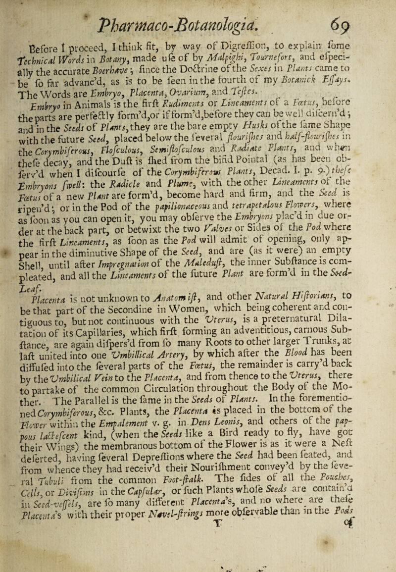 Before l proceed, I think fit, by way of Digreffion, to explain forae Technical Words in Botany, made ufe of by Malpighi, Toumefort, and efpeci- ally the accurate Boerhave \ fmce the Doftrine of the Sexes in Plants came to be fo far advanc’d, as is to be feen in the fourth of my Botanick Ejfays* The Words are Embryo, Placenta, Ovarium, and Teftes. Embryo in Animals is the firft Rudiments or Lineaments of a Foetus, before the parts are perfeftly form’d,or if form’d,before they can be well difcem’d *, and in the Seeds of Plants, they are the bare empty Husks of the fame Shape with the future Seed, placed below the feveral flourishes and half-flourishes in the Cory mb if crons, Flofculous, Semi flofculous and Radiate Plants, and when thefe decay, and the Daft is Hied from the bifid Pointal (as has been ob- lerv’d when I difeourfe of the Corymbifersus Plants, Decad. I. p. 9-) thefe Embryons flvell: the Radicle and Plume, with the other Lineaments of the Foetus of a new Plant are form’d, become hard and firm, and the Seed is ripen’d t, or in the Pod of the papilionaceous and tetrapetalous Flowers, \vhere as loon as you can open it, you may obferve the Embryons plac’d m due or¬ der at the back part, or betwixt the two Valves or Sides of the Pod where the firfl: Lineaments, as loon as the Pod will admit of opening, only ap¬ pear in the diminutive Shape of the Seed, and are (as it were) an empty Shell until after Impregnation of the Maledufi, the inner Subfiance is ccm- pleated, and all the Lineaments of the future Plant are form d in the Seed- T £ Placenta is not unknown to Anatom ifl, and other Natural Hiftorians, to be that part of the Secondine in Women, which being coherent and con¬ tiguous to, but not continuous with the Vterus, is a preternatural Dila¬ tation of its Capillaries, which firfl forming an adventitious, carnous Sub- fiance, are again diipers’d from fo many Roots to other largei Tiunks, au laft united into one Vmbillical Artery, by which after the Blood has been diffufed into the feveral parts of the Foetus, the remainder is carry’d back by the Vmbilical Vein to the Placenta, and from thence to the Vterus, there to partake of the common Circulation throughout the Body of the Mo¬ ther. The Parallel is the fame in the Seeds of Plants. In the forementio- j^pdCorymbiferous, fee. Plants, the Placenta ts placed in the bottom of the Flower within the Empalement v. g. in Dens Leonis, and others of the pap- vous lattefcent kind, (when the Seeds like a Bird ready to fly, have got their Wings) the membranous bottom of the Flower is as it were a Neft deierted, having feveral Depreflions where the Seed had been leated, anu from whence they had receiv’d their Nourifhment convey’d by the feve¬ ral Tubuli from the common Foot-ftalk- Ihe fides of all the Pouches, Cdis, or Divifiws in the CapfuUr, or fuch Plants whofe Seeds are contain a in Seed-veffels, are fo many different Placenta's, and no where are thele Placenta's with their proper Nave Lft rings more obfervable than in the I oas