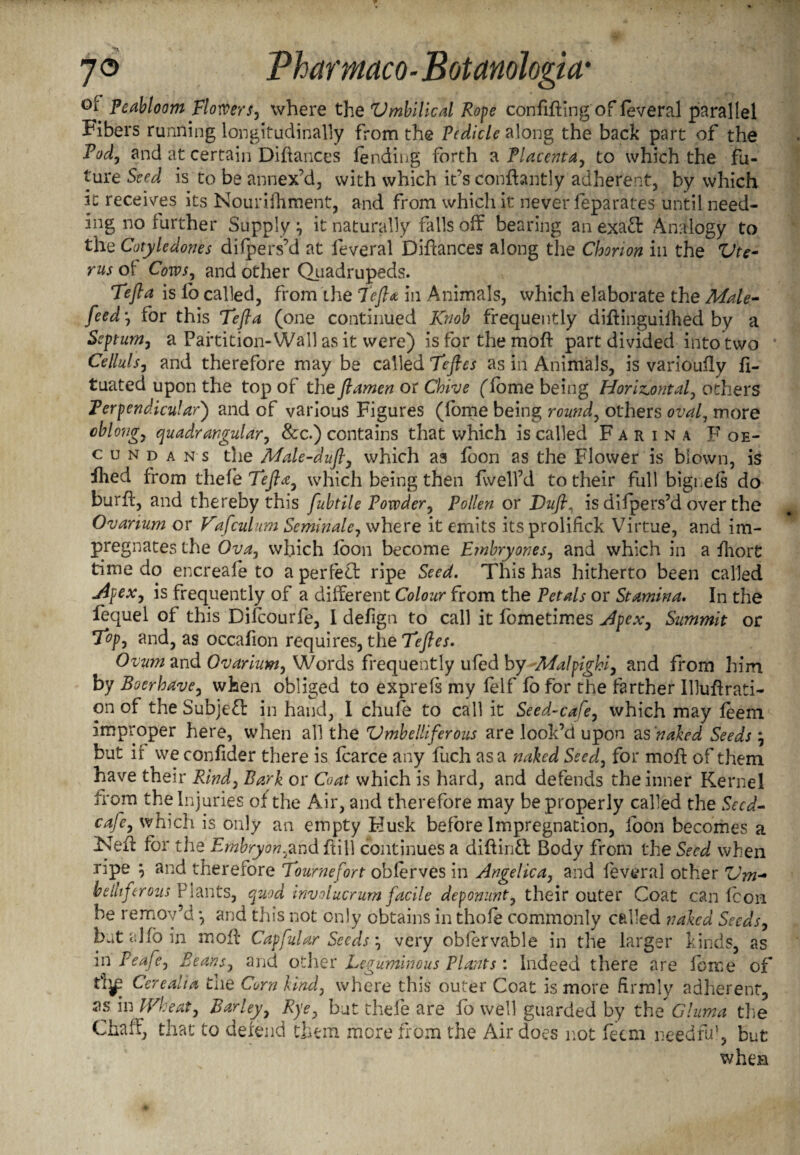 °* Peabloom Flowers, where the lUmbilical Rope confiding of feveral parallel Fibers running longitudinally from the Pedicle along the back part of the Pod, and at certain Diffances lending forth a Placenta, to which the fu¬ ture Seed is to be annex’d, with which it’s conftantly adherent, by which it receives its Nourifhment, and from which it never feparates until need¬ ing no further Supply \ it naturally falls off bearing an exad Analogy to the Cotyledones dilpers’d at leveral Diffances along the Chorion in the Vtc- rus of Cows, and other Quadrupeds. Tefta is lb called, from the Tefta in Animals, which elaborate the Male- feed-, for this Tefta (one continued Knob frequently diffinguiihed by a Septum, a Partition-Wall as it were) is for the moft part divided into two Celluls, and therefore may be called Teftes as in Animals, is varioufly li¬ quated upon the top of the ftamen or Chive (lorne being Horizontal, others Perpendicular) and of various Figures (fome being round, others oval, more oblong, quadrangular, 8cc.) contains that which is called Farina Foe- cun d a n s the Male-duft, which as loon as the Flower is blown, is Hied from thefe Tefta, which being then fwell’d to their full bignels do burff, and thereby this fubtile Powder, Pollen or Duft, is difpers’d over the Ovarium or Vafculum Seminale, where it emits its prolifick Virtue, and im¬ pregnates the Ova, which loon become Embry ones, and which in a Ihort time do encreafe to a perfect ripe Seed. This has hitherto been called Apex, is frequently of a different Colour from the Petals or Stamina. In the fequel of this Difcourfe, I defign to call it fometimes Apex, Summit or T°p, and, as occafion requires, the Teftes. Ovum and Ovarium, Words frequently ufed by Malpighi, and from him by Boerhave, when obliged to exprefs my felf fofor the farther Illuffrati- on of the Subject in hand, I chufe to call it Seed-cafe, which may leem improper here, when all the Vmbelliferous are look’d upon as naked Seeds \ but if weconfider there is fearce any fiich as a naked Seed, for molt of them have their Rind, Bark or Coat which is hard, and defends the inner Kernel from the Injuries of the Air, and therefore may be properly called the Seed- cafe, which is only an empty Husk before Impregnation, foon becomes a Neff for the Embryon,andffill continues a diffintt Body from the Seed when ripe \ and therefore Tournefort obferves in Angelica, and leveral other Um¬ belliferous Plants, quod involucrum facile deponunt, their outer Coat can Icon be remov’d *, and this not only obtains in thofe commonly called naked Seeds, but alio in moff Capfular Seeds', very oblervable in the larger kinds, as in Peafe, Beans, and other Leguminous Plants: Indeed there are fome of fijp Cere alia the Corn kind, where this outer Coat is more firmly adherent, as in Wheat, Barley, Rye, but thefe are fo well guarded by the Glum a the Chaff, that to defend them more from the Air does not feem needful, but when