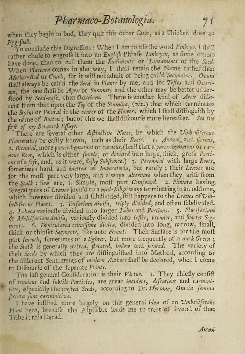 when they begin to bud, they quit this outer Coat, as a Chicken does an Egg-(hell* ^ To conclude this Digreffion : When I am to ulethe word Emoryo, I fhall rather chufe to engrols it into an Englijh Phrafe Embryon, as lome others have done, than to call them the Rudiments or Lineaments of the Seed. When Placenta comes in khe way, I fhall retain the Name rather than Mother-Bed or Couch, for it will not admit of being call’d Secundine. Ovum fhall always be call’d the Seed in Plants by me, and for Teftes and Ovari- um, the one fhall be Apex or Summit■> and the other may be better under- flood by Seed-cafe, than Ovarium. There is another kind of Apex diffe¬ rent from that upon the Top of the Stamina, (viz,.) that which terminates the Stylus or Pointal in the center of the Flower, which I fhall diffcinguifh by the name of Button *, but of this we fhall difeourfe more hereafter. See the firfi of my Botanick Ejfays. There are feveral other diftinttive Notes, by which the Umbelliferous. Plants- may be eafily known, fuch as their Roots. 1. Annual, and fibrous, 2. Biennial, more parenchymatous or carnousf Icall that a parenchymatous or car- nous Root, which is either fmple, or divided into large,thick, grofs Porti¬ ons of a (oft, and, as it \vere,flejhy Subfiance.) 3. Perennial with large Roots, lometimes hard and knotted as Jmperatoria, but rarely ^ their Leaves are for the rnoft part very large, and always alternate when they arife from the Stalk \ few are, 1. Simple, mofl part Compound. 2. Pinnata having feveral pairs of Leaves joyn’d to a mid-Rib, always terminating in an oddone* which however divided and fubdivided,fHll happens to the Leaves of Um¬ belliferous Plants. 3. Trifariam divifa, triply divided, and often lubdivided. 4, Lobata varioufly divided into larger Lobes and Portions. 5. Plurifariam Sc Mu It ifariam divifa, varioufly divided into leffer, broader, and jh or ter Seg¬ ments. 6. Fceniculacea tenuifiime divifa, divhled into long, narrow, fmalf, thick or thinfet Segments, like unto Fennel. Their Surface is for the mofl part fmooth, fometimesof slighter, but more frequently of a dark Green ‘7 the Stalk is generally erefbed, ftriated, hollow and jointed. The variety of their Seeds by which they are diftinguifhed into Method, according to the dilferent Sentiitrents of modern Authors fhall be declared, when I come to Difeourfe of the leparate Plants. The laft general Confide ration is their Virtue. 1. They chiefly con fift of tenuious and fubtile Particles, are great inciders, difeutient and carmini- tive, especially the ere fed Seeds, according to Dr. Herman, Om da femina friata funt carminiilva. 1 have infilled more largely on this general Idea of an Umbelliferous plant here, becaufe the Alphabet leads me to treat of feveral of that Tribe in this Decad. Am mi