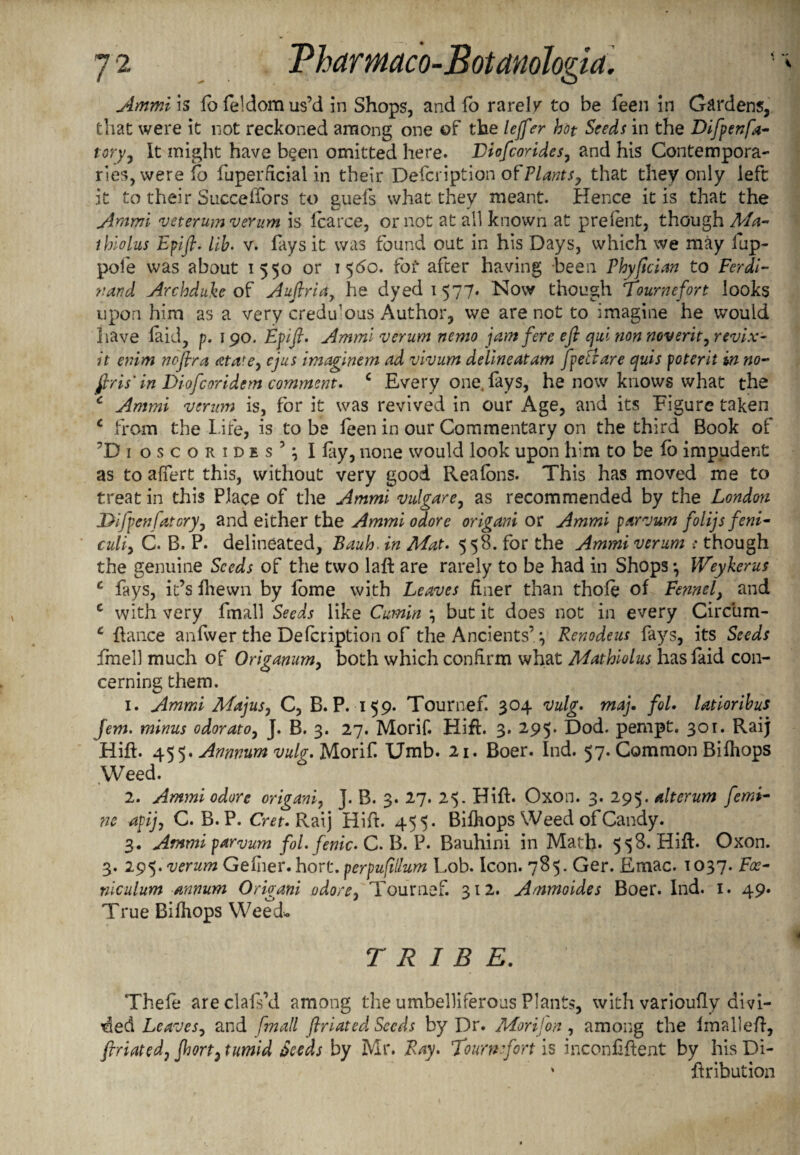 Ammi is fofeldomus’d in Shops, and fo rarely to be leen in Gardens, that were it not reckoned among one of the leffer hot Seeds in the Difpenfa- tory, It might have been omitted here. Diofcorides, and his Contempora¬ ries, were to fuperdcial in their Defcription ofPlants, that they only left it to their Succelfors to guefs what they meant. Hence it is that the Ammi veterum verum is Icarce, or not at all known at prelent, though Ma- ihiolus Epifl. lib• v. fays it was found out in his Days, which we may fup- pofe was about 1550 or 1560. fof after having been Phyfician to Ferdi¬ nand Archduke of Auftria, he dyed 1577. Now though Tournefort looks upon him as a very credulous Author, we are not to imagine he would have laid, p. 190. Epifi. Ammi verum nemo jam fere efi qui non noverityrevix- it emm noflra atatey cjus imaginem ad vivum delineatam fpeBare quis poterit in no- firis' in Diofcoridem comment. c Every one. fays, he now knows what the c Ammi vermn is, for it was revived in our Age, and its Figure taken c from the Life, is to be feen in our Commentary on the third Book of ?Di oscoRiDEsh I lay, none would look upon him to be fo impudent as to affert this, without very good Reafons. This has moved me to treat in this Place of the Ammi vulgare, as recommended by the London J>ifpenfatoryy and either the Ammi odore origani or Ammi parvum folijs feni- culiy C. B. P. delineated, Bauh. in Mat. 558. for the Ammi verum ; though the genuine Seeds of the two lafi are rarely to be had in Shops *, Weykerus c fays, it’s fhewn by lome with Leaves finer than thole of Fennel, and c with very fmall Seeds like Cumin *, but it does not in every Circbm- c fiance anfwer the Defcription of the Ancients’ 4 Renodeus fays, its Seeds imell much of Origanum, both which confirm what Mathiolus hasfaid con¬ cerning them. 1. Ammi Majusj C, B. P. 159. Tournef. 304 vulg. maj. fol. latioribus Jem. minus odorato, J. B. 3. 27. Morif. Hift. 3. 295. Dod. pempt. 301. Raij Hifi. 455. Annnum vulg. Morif. Umb. 21. Boer. Ind. 57. Common Bifhops Weed. 2. Ammi odorc origani, J. B. 3. 27. 25. Hifi. Oxon. 3. 295. alterum femi- ne apijy C. B. P. Cret. Raij Hifi. 455. Bifhops Weed of Candy. 3. Ammi parvum fol. fenic. C. B. P. Bauhini in Math. 558. Hifi. Oxon. 3. 295. verum GeIher. hort. perpufillum Lob. Icon. 785. Ger. Emac. 1037. Foe- niculum annum Origani adore, Tournef. 312. Ammoides Boer. Ind. 1. 49. True Bifhops Weed* TRIBE. Thele areclafs\l among the umbelliferous Plants, with varioully divi¬ ded Leaves, and fmall ftriated Seeds by Dr. Mori]on , among the imallefi, flriatedj Jhort3 tumid Seeds by Mr. Ray. Tournefort is inconfifient by his Di- ‘ iiribution