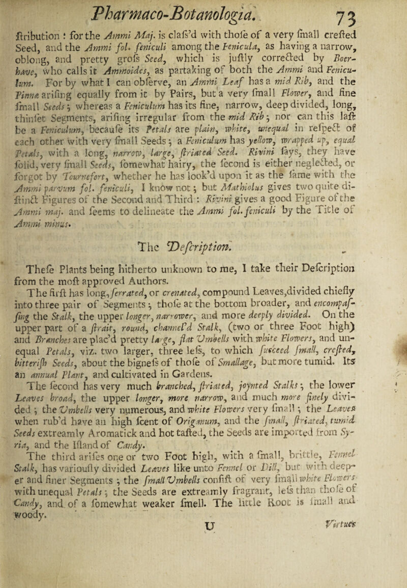 ft ri but ion .* for the Ammi Maj. is clafs’d with thole of a very final] crefted Seed, and the Ammi fol. feniculi among the penicula, as having a narrow, oblong, and pretty grofs Seed, which is juftly corrected by Boer- have, who calls it Ammoides, as partaking of both the Ammi and Fcnicu- lum. For by what I can ohferve, an Ammi Leaf has a mid Rib, and the Linnet arifmg equally from it by Pairs, but a very fmall Flower, and fine fmall Seeds whereas a Feniculum has its fine, narrow, deep divided, long, thinlet Segments, arifmg irregular from the mid Bib', nor can this laft be a Feniculum, becaufe its Petals are plain, white, unequal in relpefl of e ach other with very Imall Seeds} a Feniczdum has yellow, wrapped up, equal Petals, with a long, narrow, Urge, firiated Seed. Rivini lays, they have lolid, very fmall Seeds, lomewhat hairy, the lecond is either neglected, or forgot by Tcurnefort, whether he has look’d upon it as the lame with the Ammi par mm fol. feniculi, I know not \ but Mathiolus gives two quite di- ftinffc Figures of the Second and Third : Rivimy,ives a good Figure of the Ammi maj. and fee ms to delineate the Ammi fol. feniculi by the Title or Ammi minus. The cDefcriptiow. Thefe Plants being hitherto unknown to me, 1 take their Description from the moft approved Authors. The firft has Iong,ferrated, or crenated, compound Leaves,divided chiefly into three pair of Segments *, thole at the bottom broader, and encompaf- (ing the Stalk, the upper longer, narrower, and more deeply divided. On the upper part of a fir ait, round, channeled Stalk, (two or three Foot high) and Branches are plac’d pretty U ge, flat Vmbells with white Flowers, and un¬ equal Petals, viz. two larger, three lels, to which fueceed fmall, crcfiedT bitterifh Seeds, about the bigneis of thole ot Smallage, but more tumid. Its an annual Plant, and cultivated in Gardens. The lecond has very much branched, flriated, joynted Stalks:\ the lower Leaves broad, the upper longer, more narrow, and much more finely divi¬ ded the Vmbells very numerous, and white Flowers very fmall •, the Leaves when rub’d have ail high feent of Origanum, and the fmall, ftHated, turn'd Seeds extreamly Aromatick and hot tailed, the Seeds are imported from Sy¬ ria, and the Ifland of Candy. The third ariles one or two Foot high, with a (mail, brittle^ Fennel Stalk, has varioufly divided Leaves like unto Fennel or Dill, bu^ wirn deep¬ er and finer Segments the fmall Vmbells conffl ot very white FLtversj with unequal Petals \ the Seeds are extreamly fragrant, lels than thole ot Candy, and of a fbmewhat weaker fmelb The little Root is imall ana woody. U Virtue*