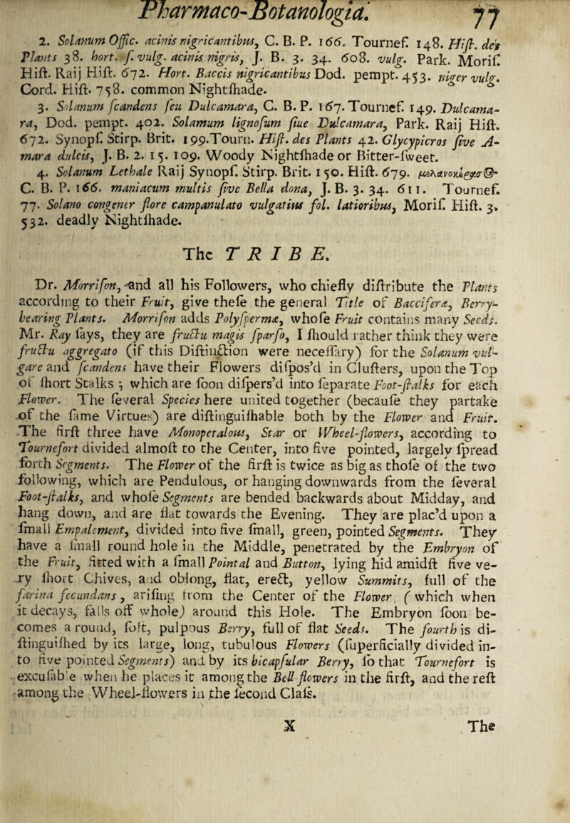 2. Solatium Offic. acinis nigric antibus., C. B. P. 166. Tournef! 148. Hi ft. dc's Plants 38. hort. f. vulg. acinis nigris, J. B. 3. 34. 60S. vulg. Park. Morifl Hift. Raij Hift. 672. Hort. Baccis nigricantibus Dod. pernpt. 453. filler vul<r. Cord. Hift. 758. common Nightfhade. ^ ** 3. Solarium fcandens feu Dulcamara, C. B. P. 167. Tournef 14.9. Dulcama¬ ra, Dod. pempt. 402. Solamum lignofum fiue Dulcamara, Park. Raij Hift. 672. Synopf Stirp. Brit. 199.T0UXU. Hift. des Plants 42. Glycypicros jive A~ mar a didcis, J. B. 2. 15. 109. Woody Nightfhade or Bitter-fweet. 4. Solarium Lethale Raij Synopf. Stirp. Brit. 150. Hift. 579. f^.\avo)d^.crQ- C. B. P. 166. maniacum multis five Bella dona, J. B. 3. 34. 6\ 1. Tournefi 77. Solano congener flore campanulas vulgatins fol. latioribus, Morif Hift. 3. 532. deadly Nightihade. The TRIBE. Dr. Morrifon,^nd all his Followers, who chiefly diftribute the Plants according to their Fruit, give thele the general Title of Baccifera, Berry- bearing Plants. Morrifon adds Polyfterma, whofe Fruit contains many Seeds. Mr. Ray lays, they are fruSlu magis fparfoy I ihouJd rather think they were fruttu aggregato (if this DiftinHion were neceflary) for the Solanum vul¬ gar c and fcandens have their Flowers difpos’d in Clufters, upon the Top o! Ihort Stalks , which are loon dilpers’d into leparate Foot-ftalks for each Flower. The leveral Species here united together (becaule they partake of the fame Virtues) are diftinguifhable both by the Flower and Fruit. The firft three have Monopetalout, Star or Wheel-flowers, according to Tournefort divided almoft to the Center, into five pointed, largely fpread forth Segments. The Flower of the flrft is twice as big as thole of the two following, which are Pendulous, or hanging downwards from the feveral Foot-ftalks, and whole Segments are bended backwards about Midday, and hang down, and are Hat towards the Evening. They are plac’d upon a fmall Empalemcnt, divided into five final], green, pointed Segments. They have a Imall round hole in the Middle, penetrated by the Embryon of the Fruit, fitted with a fmall Pointal and Button, lying hid amidft live ve¬ ry Ihort Chives, and oblong, flat, ereft, yellow Summits, full of the farina fccundans , arifing from the Center of the Flower ( which when it decays, falls off whole) around this Hole. The Embryon foon be¬ comes a round, foft, pulpous Berry, full of fiat Seeds. The fourth is di- ftinguifhed by its large, long, tubulous Flowers (fuperficially divided in¬ to live pointed Segments) and by its bicapfular Berry, lb that Tournefort is exculab e when he places it among the Bell flowers in the firft, and the reft among the Wheel-flowers in the iecond Claft.