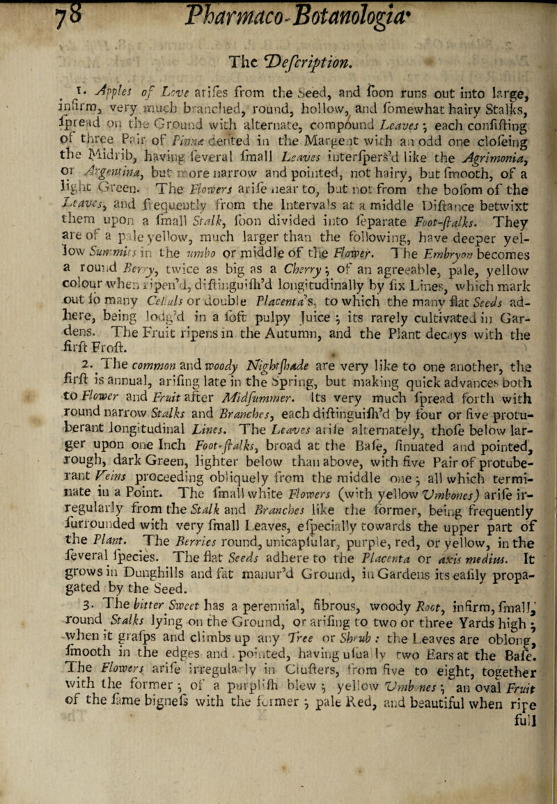 The cDefcription. apples of Love arifes from the Seed, and loon funs out into large, infirm, very much branched, round, hollow, and ibmewhat hairy Stalks, Spread on the Ground with alternate, compound Leaves \ each confiding oi three Pair of Lima dented in the Margent with an odd one cloieing tlie Midrib, having ieveral fmall Leaves interfpers’d like the Agrimonia, or Argentina, but more narrow and pointed, not hairy, butfmooth, of a hght Green. The Flowers arile iiear to; but not from the bolom of the Leaves, and frequently from the Intervals at a middle Diftance betwixt them upon a fmall Stalk, foon divided into feparate Foot-fialks. They are of a pale yellow, much larger than the following, have deeper yel¬ low Summits in the umbo or middle of the Flower. The Embryou becomes a round Berry, twice as big as a Cherry, of an agreeable, pale, yellow colour when ripen’d, difiinguiflfd longitudinally by fix Lines, which mark out lb many Celiuls or double Placenta’s, to which the many hat Seeds ad¬ here, being lodg’d in a loft pulpy Juice \ its rarely cultivated in Gar¬ dens. The Fruit ripens in the Autumn, and the Plant decays with the fir ft Froft. 11 2.. fhe common and woody NighrjJjade are very like to one another, the firfi is annual, arifing late in the Spring, but making quick advances both to Flower and Fruit after Midfummer. Its very much fpread forth with round narrow Stalks and Branches, each difiinguiflfd by four or five protu¬ berant longitudinal Lines. The leaves arile alternately, thole below lar¬ ger upon one Inch Foot-ftalks, broad at the Bale, finuated and pointed, rough, dark Green, lighter below than above, with five Pair of protube¬ rant Veins proceeding obliquely from the middle one *, all which termi¬ nate in a Point. The fmall white Flowers (with yellow Vmbones) arile ir¬ regularly from the Stalk and Branches like the former, being frequently furrounded with very fmall Leaves, elpecially towards the upper part of the Plant. The Berries round, unicaplular, purple, red, or yellow, in the feveral fpecies. The flat Seeds adhere to the Placenta or axis medius. It grows in Dunghills and fat manur’d Ground, in Gardens its ealily propa¬ gated by the Seed. 3. 1 he bitter Sweet has a perennial, fibrous, woody Root, infirm, finalL round Stalks lying on the Ground, or arifing to two or three Yards high ^ when it grafps and climbs up any Tree or Shrub : the Leaves are oblong, finooth in the edges and. pointed, having ulua ly two Ears at the Bafe. The Flowers arife irregularly in Ciufiers, from five to eight, together with the former ^ of a purph'fh blew *, yellow Vmb.nes \ an oval Fruit of the fame bignefi with the former j pale Pved, and beautiful when ripe full