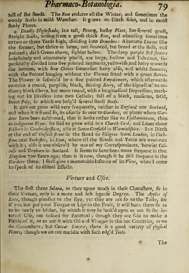 full of flat Seeds. The Root endures all the Winter, and fometimes the woody Stalks in mild Weather. It grows on Ditch fides, and in moift fliady Places. 4. Deadly Nightjhade, is a tall, ftrong, bulhy Plant, has foveral grofs, freight Stalks, arifing from a grofs thick Root, and afcending fometimes to two or three Yards high, dividing into Branches: Alternate Leaves like the former, but thrice as large, not Pinnated, but broad at the Bale, and pointed*, dark Green above, lighter below. The deep purple Bellflowe rs indefinitely and alternately plac’d, are large, hollow and Tubulous, lu- perhcialiy divided into five pointed Segments,yellowifh.and hairy towards the bottom, with five Chives lbmewhat hairy alfo, and white Summits, with the Pointal hanging without the Flower fitted with a green Button. The Flower is fuftain’d by a five pointed Empalemcnt, which afterwards contains around, purplilh, black, ihining Berry, of the bignels of an or¬ dinary black Cherry, but more round, with a longitudinal Deprehion, mark¬ ing out its Divifion into two Celluls*, full of a black, naufeous, fetid, fweet Pulp, in which are lodg’d ieveral fmall Seeds. It do's not grow wild very frequently, neither in England nor Scotland, and when it is found fo, its uiually lo near to Gardens, or places where Gar¬ dens have been cu'tivated, that it looks rather like an Ejettamentum, than an indigneous Plant. Its faid to grow wild in a Church Ta^d, and Lanes about Fulborn in Cambridgeshire, alfo at Suttcn Cowfield in Warwickshire. In a Ditch at the end of Gofwel-ft>-eet in the Road to Iflington from London, in Cuck- fione near Rochefler, in Kent, where all the Roads and Yards are over-run with it *, alfo it was obferv’d by one of my Correlpondents, betwixt Cul- rofs and Toryburn in Scotland. It leems to have been more frequent in that Kingdom 700 Years ago, than it is now, though it be Rill frequent in the Gardens there. 1 fhall give a memorableInftance of its Vires, when I come to fpeak of its diimal Effects. Virtues and Ufes. The firft three Solana, as they agree much in their Characters, fo in their Virtues, only in a more and lels intenfe Degree. The Apples of Love, though pleafmt to the Eye, yet they are not fo totheTafle, for if you but put your Tongue or Lips to the Fruit, it will burn them fo as to be ready to blifter, by which it may be look’d upon as not fit for in- terual Ule, nor indeed for External *, though they are faid to make a Pickle of it, or to eat it with Oil and Vineger in the hoc Countries, as we do Cucumbers: but Caveat Em tor, there is a good variety of phyficd Plants, though we do not meddle with fuch edg’d Tools.
