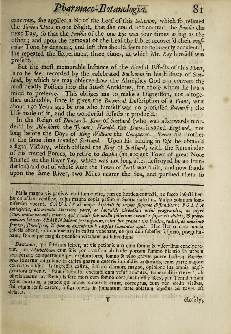 eascrous, ihe applied a bit of the Leaf of this Solatium, which fb relaxed the Tunica Vvea in one Night, that fhe could not contract the Pupllla the next Day, lo that the Pufilla of the one Eye was four times as big as the other \ and upon the removal of the Leaf the Fibres recover’d their mus¬ cular Tone by degrees \ and left this fhould leem to be meerly accidental, ftie repeated the Experiment three times, at which Mr. Ray himletf was prelent. But the moft memorable Inftance of the direful Effetts of this Plant is to be leen recorded by the celebrated Buchanan in his Hiftory of Scot¬ land, by which we may oblerve how the Almighty God can convert the moft deadly Poilons into the iitteft Antidotes, for thole whom he has a mind to prelerve. This obliges me to make a Digreffion, not altoge¬ ther unluitable, fince it gives the Botanical Delcription of a Plant, writ about 150 Years ago by one who himfelf was no profefled Botanifi *, the Ufe made of it, and the wonderful Effe&s it produc’d. In the Reign of Duncan I. King of Scotland (who was afterwards mur¬ der’d by Mackbeth the Tyrant) Harold the Dane invaded England, not long before the Days of King William the Conqueror. Sweno his Brother at the lame time invaded Scotland. Upon his landing in Fife he obtain’d a lignal Vidrory, which obliged the King of Scotland, with the Remainder of his routed Forces, to retire to Berjha (an ancient Town of great Note fituated on the River Tay, which was not long after deftroyed by an Inun¬ dation) and out of whole Ruin the Town of Perth was built, and now ftands upon the lame River, two Miles nearer the Sea, and purfued them lo Mifia magna vis panis & vini turn e vite, turn ex hordeo confedi, ac fucco infedi her* bs aijufdam venifica?, cujus magna copia paffim in Scotia nafcitur. Vulgo Solanum fom- flirerum vocant. CAUL IS ei major bipedali in ramos fuperne diftunditur: FOLIA latiujcula, acuminata exteriore parte, ac languid? virentia: acini pragrandss, ac nigri (cum maturuerunt) colori I, qui e caule fub axilla foliorum exeunt: Japor eis dulcis, & props* tnodum fatuus. SEMEN babent perexiguum,velut pci grana: vis fruftui, radici, ac maximo ffrrnni, fOmnifera, & qua in amentiam fi largius fumantur agat. Hac Herba cum omnia inteda eflent, qui commeatus in caftra vehebant, ne qua doli fubefiet lufpicio, prjegufta- bant, Danofque magnis poculis invitabant ad bibendum. Duncanus, qui futurum fciret, ut vis potionis una cum fomno & vifcerlbus concipere* tur, jam Macbetbum cum fuis per averfam ab hofte portarn fummo lilentio in urbem receperat; compertoque per exploratores, fomno & vino graves jacere hoftes; Bancho* nem itinerum aditufque in caftra gnarum caeteris in infidiis ■collocatis, cum parte nvajore exercitus miffit. Is ingreffus caftra, fublato clamore magno, opinions fua omnia negli- gcntioia invenit. Pauci tumultu excitafi cum vetut amentes, temere dilcurrerent, ab obviis caedurltur. Reliquis fere mors cum fomno continuata eft; Rex, per Temulentia-m velut mortuus, a paucis qui minus vinolenti erant, correptus, cum non modo viribus, led etiam fenfu careret inftar oneris in jumentum forte oblatuni iniedus ad naves eft 4datus. '