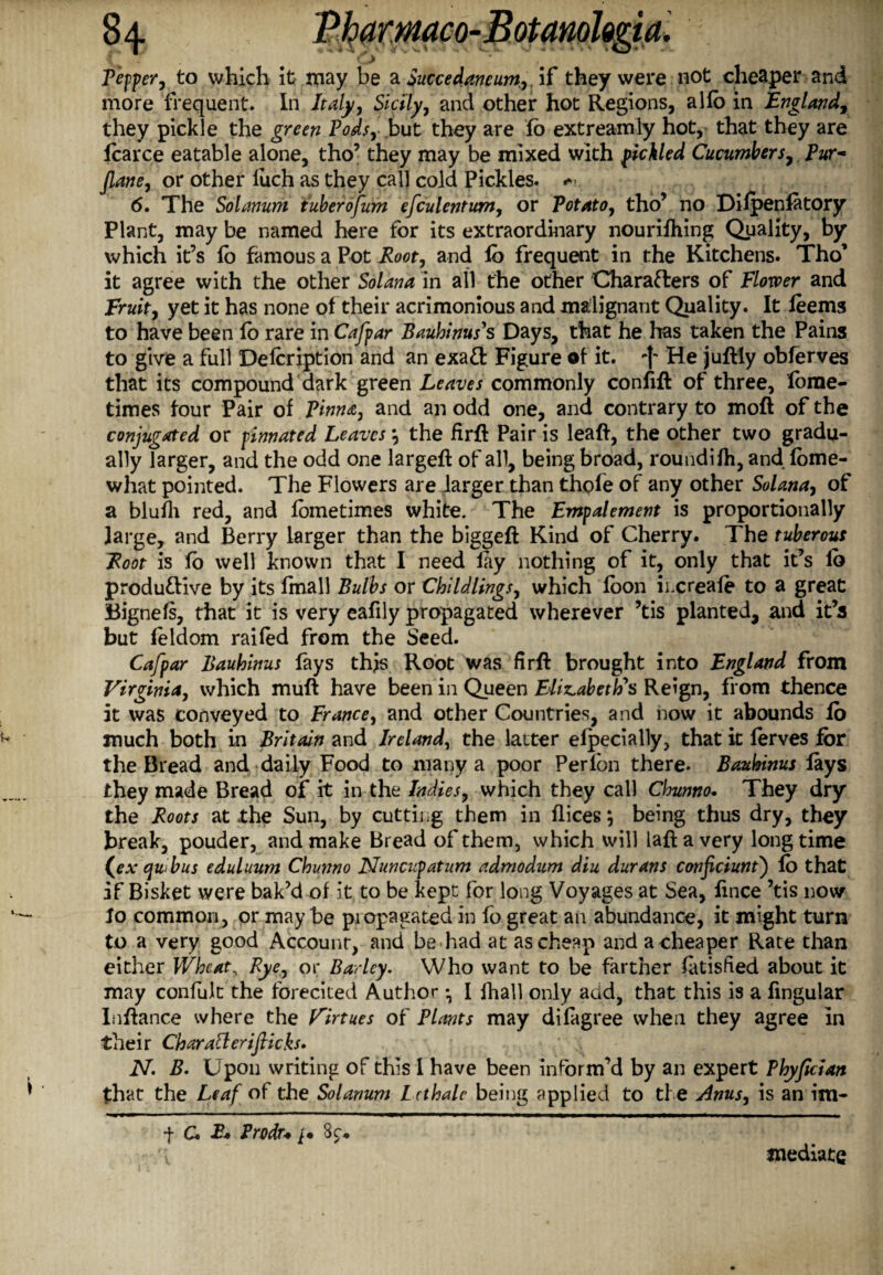 Pepper, to which it jriay be a Succedancum,. if they were not cheaper and more frequent. Ill Italy, Sicily, and other hot Regions, alfo in England, they pickle the green Pods,-,but they are fo extreamly hot, that they are Icarce eatable alone, tho’ they may be mixed with pickled Cucumbers, Pur- Jlane, or other luch as they call cold Pickles. 6. The Solanum tuberofum efculentum, or Potato, tho’ no Difpenfatory Plant, may be named here for its extraordinary nourifhing Quality, by which it’s fo famous a Pot Hoot, and fo frequent in the Kitchens. Tho’ it agree with the other Solana in all the other Characters of Flower and Fruity yet it has none of their acrimonious and malignant Quality. It leems to have been fo rare in Cafpar Bauhinus's Days, that he has taken the Pains to give a full Defoription and an exaCt Figure of it. He juftly obferves that its compound dark green Leaves commonly confifl of three, forae- times four Pair of Pinnae, and an odd one, and contrary to moft of the conjugated or pinnated Leaves, the fir# Pair is leaft, the other two gradu¬ ally larger, and the odd one large# of all, being broad, roundifh, and fome- what pointed. The Flowers are larger than thole of any other Solanay of a blufh red, and fometimes white. The Fmpalement is proportionally large, and Berry larger than the biggeft Kind of Cherry. The tuberous Foot is fo well known that I need fay nothing of it, only that it’s fo productive by its fmall Bulbs or Chi Idlings, which foon ii.creafe to a great Bignefs, that it is very eafily propagated wherever ’tis planted, and it’s but feldom railed from the Seed. Cafpar Bauhinus fays this Root was fir# brought into England from Virginia, which muft have been in Queen Elizabeth's Reign, from thence it was conveyed to France, and other Countries, and now it abounds fo much both in Britain and Ireland, the latter efpecially, that it ferves for the Bread and daily Food to many a poor Perfon there. Bauhinus fays they made Bread of it in the Indies, which they call Chunno. They dry the Roots at the Sun, by cutting them in flices, being thus dry, they break, pouder, and make Bread of them, which will la# a very longtime (a4 quibus eduluum Chunno Nuncupatum admodum diu durans conficiuntj fo that if Bisket were bak’d of it to be kept for long Voyages at Sea, fmee ’tis now fo common, or maybe piopagated in fo great an abundance, it might turn to a very good Account, and be had at as cheap and a cheaper Rate than either Wheat, Rye, or Barley. Who want to be farther fatisfied about it may confolt the fbrecited Author I fhall only acid, that this is a fingular Infiance where the Virtues of Plants may difagree when they agree in their Charafteriflicks. N. B. Upon writing of this 1 have been inform’d by an expert Phyfician that the Leaf of the Solanum L cthale being applied to the Anus, is an im- f C. E* Trodu 3c:* mediate