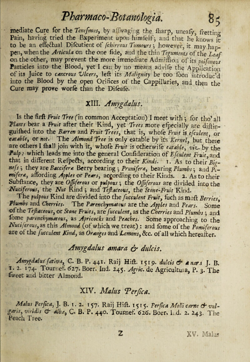 mediate Cure for the Tenefmus, by affwaging the fharp, unealy, fretting Pain, having tried the Experiment upon himfeif; and that he knows it to be an effe&ual Difcutient of /chirrous Tumours \ however, it may hap¬ pen, when the Articula on the one fide, and the thin Teguments of the Leaf on the other, may prevent the more immediate Admiifion of its voifonous Particles into the Blood, yet I can by no means advife the Application of its Juice to cancrous Vlcers, left its Malignity be too foon introduc’d into the Blood by the open Orifices of the Cappillaries, and then the Cure may prove worfe than the Difeafe. XIIL Amygdalus. Is the firft Fruit Tree (in common Acceptation) I meet with *, for tho’ all Plants bear a Fruit after their Kind, yet Trees more elpecially are diftin- ' guifhed into the Barren and Fruit Trees, that is, whole Fruit is efculent, or eatable, or not. The Almond Tree is only eatable by its Kernel, but there are others I fhall join with it, whofe Fruit is otherwife eatable, viz., by the Pulp: which leads me into the general Confideration of Efculent Fruit, and that in different Refpefts, according to their Kinds, i. As to their Big- nefs \ they areBaccifera Berry bearing } Prunifera, bearing Plumbs \ and Pc- mifera, affording Apples or Pears, according to their Kinds. 2. As to their Subftance, they are Offtferous or pulpous ; the Offtferous are divided into the Nuciferous, the Nut Kind ; and Teftaceous, the Stone-Fruit Kind. The pulpous Kind are divided into the fucculent Fruit, liich as moft Berries, Plumbs and Cherries. The Parenchymatous are the Apples and Pears. Some of the Teftaceous, or Stone Fruit s, are fucculent, as the Cherries and Plumbs *, and dome parenchymatous, as Apricocks and Peaches. Some approaching to the Nuciferous,as this Almond (of which we treat) : and lome of the Pomiferous are of the fucculent Kind, as Oranges and Lemons, &c. of all which hereafter. Amygdalus amara dr dulcis. Amygdalus fativa, C. B. P. 441. Raij Mift. 1519. dulcis & a nan J. B. 1. 2. 174. Tournef. 627. Boer. Ind. 245. Agrk. de Agricultuia, P. 3. The fvveet and bitter Almond. XIV. Mains cPerfaa. Malm Perftca, J. B. 1. 2. 1 57. Raij Hift. 1515. Perftca Molli came & vul¬ garis, Viridis & alba> Q. B. P. 440. Tournef. 616. Boer, lnd. 2. 243. The Peach Tree. XV, Malus 2