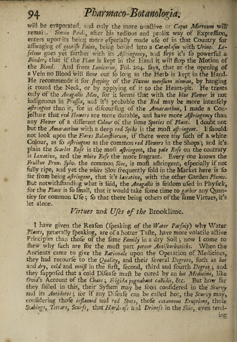 will be evaporated, and only the more uoaCb’ve or Caput Mortuum will remain. Simon Pauli, after his tedious and prolix way of Expreflion, enters upon its being more efpecially made ufe of in that Country for all waging o Fgoutijh Pains, being boiled into a Cataplafm with Vrine. Xe- feleus goes yet farther with its Aflringency, and fays it’s fo powerful a Binder, that if the Plant is kept in the Hand it will flop the Motion of the Blood. And from Lonicerus, Fob 204. fays, that at the opening of a Vein no Blood will flow out lo long as the Herb is kept in the Hand. He recommends it for flopping of the Fluxus menflum nimius, by hanging it round the Neck, or by applying of it to the Heart-pit. He treats only of the Anagallis Mas, for it feems that with the blue Flower is not indigenous in Prujfla, and it’s probable the Red may be more intenfely aflringent than it, for in difcourfing of the Amaranthus, I made a Con¬ jecture that red Flowers are more durable, and have more Aflringency than any Flower of a different Colour of the lame Species of Plant. I doubt not but the Amaranthus with a deep red Spike is the mo ft aflringent. hfhould- not look upon the Flores Balaufliorum, if there were any fuch of a. white Colour, as fo aflringent as the common red Flowers in the Shops *, arid it’s plain the Scarlet Rofe is the mod aflringent, the pale Rofle on the contrary is laxative, and the white Rofe the more fragrant. Every one knows the Fruftus Prun. Syfa* the common Sloe, is mod aflringent, efpecially if not fully ripe, and yet the white Sloe frequently fold in the Market here is fo far from being aflringent, that it’s laxative, with the other Garden Plums. But notwithftanding what is laid, the Anagallis is feldom uled in Phyfick, for the Plant is fb fmall, that it would take fome time to gather any Quan¬ tity for common Ufe; fb that there being others of the lame Virtues, it’s let alone. Virtues and Ufes of the Brooklime. I have given the Realon (ipeaking of the Water Parflnip') why Water Plants, generally fpeaking, are of a hotter Tafte, have more volatile aClive Principles than thole of the lame Family in a dry Soil \ now 1 come to ihew why fuch are for the mod part potent• Antifcorbuticks. When the Ancients came to give the Rationale upon the Operation of Medicines, they had recourle to the Quality, and their feveral Degrees, fuch as hot and dry, cold-and moifl in the firft, fecond, third and fourth Degree , and they fuppofed that a cold Dileale mud be cured by an hot Medicine, like Ovid^s Account of the Chaos ; Frigida pugnabant callidis, &c. But how far they failed in this, their Syftem may be foon confidered in the Scurvy and its Antidotesj for if any Difeafe can be called hot, the Scurvy may, c.onfidering thofe inflamed and red Spots, thole cutaneous Eruptions, thole Sc'/things, Tatars, Scurfs, that EJardhefs and Drincfs in the Skin, even tend-